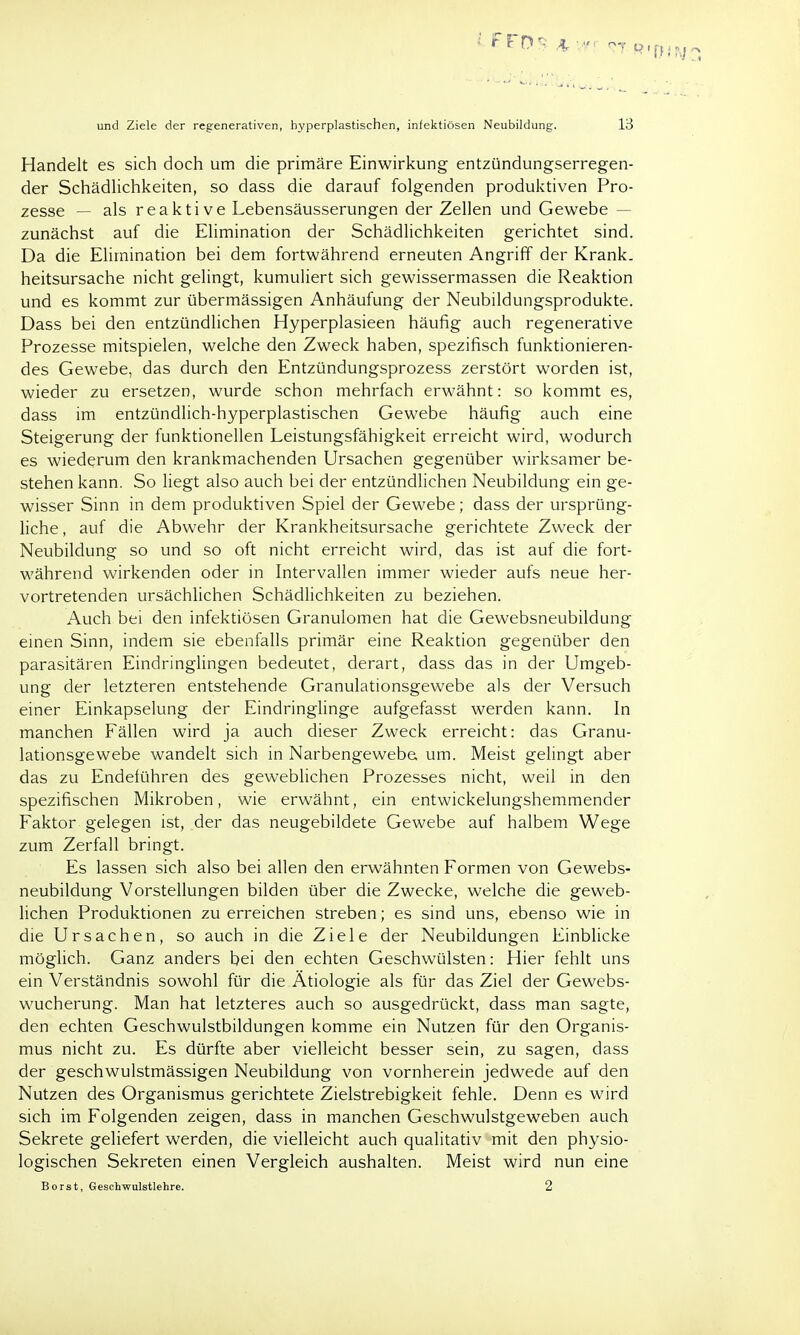 Handelt es sich doch um die primäre Einwirkung entzündungserregen- der Schädlichkeiten, so dass die darauf folgenden produktiven Pro- zesse — als reaktive Lebensäusserungen der Zellen und Gewebe - zunächst auf die Elimination der Schädlichkeiten gerichtet sind. Da die Elimination bei dem fortwährend erneuten Angriff der Krank, heitsursache nicht gelingt, kumuliert sich gewissermassen die Reaktion und es kommt zur übermässigen Anhäufung der Neubildungsprodukte. Dass bei den entzündlichen Hyperplasieen häufig auch regenerative Prozesse mitspielen, welche den Zweck haben, spezifisch funktionieren- des Gewebe, das durch den Entzündungsprozess zerstört worden ist, wieder zu ersetzen, wurde schon mehrfach erwähnt: so kommt es, dass im entzündlich-hyperplastischen Gewebe häufig auch eine Steigerung der funktionellen Leistungsfähigkeit erreicht wird, wodurch es wiederum den krankmachenden Ursachen gegenüber wirksamer be- stehen kann. So liegt also auch bei der entzündlichen Neubildung ein ge- wisser Sinn in dem produktiven Spiel der Gewebe; dass der ursprüng- liche , auf die Abwehr der Krankheitsursache gerichtete Zweck der Neubildung so und so oft nicht erreicht wird, das ist auf die fort- während wirkenden oder in Intervallen immer wieder aufs neue her- vortretenden ursächlichen Schädlichkeiten zu beziehen. Auch bei den infektiösen Granulomen hat die Gewebsneubildung einen Sinn, indem sie ebenfalls primär eine Reaktion gegenüber den parasitären Eindringlingen bedeutet, derart, dass das in der Umgeb- ung der letzteren entstehende Granulationsgewebe als der Versuch einer Einkapselung der Eindringlinge aufgefasst werden kann. In manchen Fällen wird ja auch dieser Zweck erreicht: das Granu- lationsgewebe wandelt sich in Narbengewebe um. Meist gelingt aber das zu Endelühren des geweblichen Prozesses nicht, weil in den spezifischen Mikroben, wie erwähnt, ein entwickelungshemmender Faktor gelegen ist, der das neugebildete Gewebe auf halbem Wege zum Zerfall bringt. Es lassen sich also bei allen den erwähnten Formen von Gewebs- neubildung Vorstellungen bilden über die Zwecke, welche die geweb- lichen Produktionen zu erreichen streben; es sind uns, ebenso wie in die Ursachen, so auch in die Ziele der Neubildungen Einblicke möglich. Ganz anders bei den echten Geschwülsten: Hier fehlt uns ein Verständnis sowohl für die Ätiologie als für das Ziel der Gewebs- wucherung. Man hat letzteres auch so ausgedrückt, dass man sagte, den echten Geschwulstbildungen komme ein Nutzen für den Organis- mus nicht zu. Es dürfte aber vielleicht besser sein, zu sagen, dass der geschwulstmässigen Neubildung von vornherein jedwede auf den Nutzen des Organismus gerichtete Zielstrebigkeit fehle. Denn es wird sich im Folgenden zeigen, dass in manchen Geschwulstgeweben auch Sekrete geliefert werden, die vielleicht auch qualitativ mit den physio- logischen Sekreten einen Vergleich aushalten. Meist wird nun eine Borst, Geschwulstlehre. 2