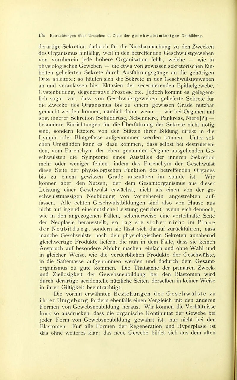 derartige Sekretion dadurch für die Nutzbarmachung zu den Zwecken des Organismus hinfällig, weil in den betreffenden Geschwulstgeweben von vornherein jede höhere Organisation fehlt, welche wie in physiologischen Geweben — die etwa von gewissen sekretorischen Ein- heiten gelieferten Sekrete durch Ausführungsgänge an die gehörigen Orte ableitete; so häufen sich die Sekrete in den Geschwulstgeweben an und veranlassen hier Ektasien der secernierenden Epithelgewebe, Cystenbildung, degenerative Prozesse etc. Jedoch kommt es gelegent- lich sogar vor, dass von Geschwulstgeweben gelieferte Sekrete für die Zwecke des Organismus bis zu einem gewissen Grade nutzbar gemacht werden können, nämlich dann, wenn — wie bei Organen mit sog. innerer Sekretion (Schilddrüse, Nebenniere, Pankreas, Niere [?]) — besondere Einrichtungen für die Überführung der Sekrete nicht nötig sind, sondern letztere von den Stätten ihrer Bildung direkt in die Lymph- oder Blutgefässe aufgenommen werden können. Unter sol- chen Umständen kann es dazu kommen, dass selbst bei destruieren- den, vom Parenchym der eben genannten Organe ausgehenden Ge- schwülsten die Symptome eines Ausfalles der inneren Sekretion mehr oder weniger fehlen, indem das Parenchym der Geschwulst diese Seite der physiologischen Funktion des betreffenden Organes bis zu einem gewissen Grade auszuüben im stände ist. Wir können aber den Nutzen, der dem Gesamtorganismus aus dieser Leistung einer Geschwulst erwächst, nicht als einen von der ge- schwulstmässigen Neubildung von vorneherein angestrebten auf- fassen. Alle echten Geschwulstbildungen sind also von Hause aus nicht auf irgend eine nützliche Leistung gerichtet; wenn sich dennoch, wie in den angezogenen Fällen, seltenerweise eine vorteilhafte Seite der Neoplasie herausstellt, so lag sie sicher nicht im Plane der Neubildung, sondern sie lässt sich darauf zurückführen, dass manche Geschwülste noch den physiologischen Sekreten annähernd gleichwertige Produkte liefern, die nun in dem Falle, dass sie keinen Anspruch auf besondere Abfuhr machen, einfach und ohne Wahl und in gleicher Weise, wie die verderblichen Produkte der Geschwülste, in die Säftemasse aufgenommen werden und dadurch dem Gesamt- organismus zu gute kommen. Die Thatsache der primären Zweck- und Ziellosigkeit der Gewebsneubildung bei den Blastomen wird durch derartige accidentelle nützliche Seiten derselben in keiner Weise in ihrer Giltigkeit beeinträchtigt. Die vorhin erwähnten Beziehungen der Geschwülste zu ihrer Umgebung fordern ebenfalls einen Vergleich mit den anderen Formen von Gewebsneubildung heraus. Wir können die Verhältnisse kurz so ausdrücken, dass die organische Kontinuität der Gewebe bei jeder Form von Gewebsneubildung gewahrt ist, nur nicht bei den Blastomen. Für alle Formen der Regeneration und Hyperplasie ist das ohne weiteres klar: das neue Gewebe bildet sich aus dem alten