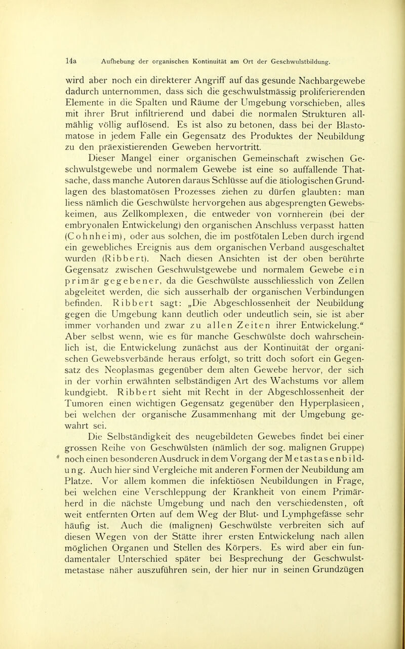 14a Aufhebung der organischen Kontinuität am Ort der Geschwulstbildung. wird aber noch ein direkterer Angriff auf das gesunde Nachbargewebe dadurch unternommen, dass sich die geschwulstmässig proliferierenden Elemente in die Spalten und Räume der Umgebung vorschieben, alles mit ihrer Brut infiltrierend und dabei die normalen Strukturen all- mählig völlig auflösend. Es ist also zu betonen, dass bei der Blasto- matose in jedem Falle ein Gegensatz des Produktes der Neubildung zu den präexistierenden Geweben hervortritt. Dieser Mangel einer organischen Gemeinschaft zwischen Ge- schwulstgewebe und normalem Gewebe ist eine so auffallende That- sache, dass manche Autoren daraus Schlüsse auf die ätiologischen Grund- lagen des blastomatösen Prozesses ziehen zu dürfen glaubten: man liess nämlich die Geschwülste hervorgehen aus abgesprengten Gewebs- keimen, aus Zellkomplexen, die entweder von vornherein (bei der embryonalen Entwickelung) den organischen Anschluss verpasst hatten (Cohnheim), oder aus solchen, die im postfötalen Leben durch irgend ein gewebliches Ereignis aus dem organischen Verband ausgeschaltet wurden (Ribbert). Nach diesen Ansichten ist der oben berührte Gegensatz zwischen Geschwulstgewebe und normalem Gewebe ein primär gegebener, da die Geschwülste ausschliesslich von Zellen abgeleitet werden, die sich ausserhalb der organischen Verbindungen befinden. Ribbert sagt: „Die Abgeschlossenheit der Neubildung gegen die Umgebung kann deutlich oder undeutlich sein, sie ist aber immer vorhanden und zwar zu allen Zeiten ihrer Entwickelung. Aber selbst wenn, wie es für manche Geschwülste doch wahrschein- lich ist, die Entwickelung zunächst aus der Kontinuität der organi- schen Gewebsverbände heraus erfolgt, so tritt doch sofort ein Gegen- satz des Neoplasmas gegenüber dem alten Gewebe hervor, der sich in der vorhin erwähnten selbständigen Art des Wachstums vor allem kundgiebt. Ribbert sieht mit Recht in der Abgeschlossenheit der Tumoren einen wichtigen Gegensatz gegenüber den Hyperplasieen, bei welchen der organische Zusammenhang mit der Umgebung ge- wahrt sei. Die Selbständigkeit des neugebildeten Gewebes findet bei einer grossen Reihe von Geschwülsten (nämlich der sog. malignen Gruppe) ' noch einen besonderen Ausdruck in dem Vorgang der Metastasenbild- ung. Auch hier sind Vergleiche mit anderen Formen der Neubildung am Platze. Vor allem kommen die infektiösen Neubildungen in Frage, bei welchen eine Verschleppung der Krankheit von einem Primär- herd in die nächste Umgebung und nach den verschiedensten, oft weit entfernten Orten auf dem Weg der Blut- und Lymphgefässe sehr häufig ist. Auch die (malignen) Geschwülste verbreiten sich auf diesen Wegen von der Stätte ihrer ersten Entwickelung nach allen möglichen Organen und Stellen des Körpers. Es wird aber ein fun- damentaler Unterschied später bei Besprechung der Geschwulst- metastase näher auszuführen sein, der hier nur in seinen Grundzügen
