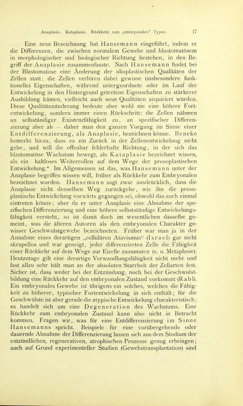 Eine neue Bezeichnung hat Hanseman n eingeführt, indem er die Differenzen, die zwischen normalem Gewebe und blastomatösem in morphologischer und biologischer Richtung bestehen, in den Be- griff der Anaplasie zusammenfasste. Nach Hansemann findet bei der Blastomatose eine Änderung der idioplastischen Qualitäten der Zellen statt: die Zellen verlören dabei gewisse (insbesondere funk- tionelle) Eigenschaften, während untergeordnete oder im Lauf der Entwickelung in den Hintergrund getretene Eigenschaften zu stärkerer Ausbildung kämen, vielleicht auch neue Qualitäten acquiriert würden. Diese Qualitätenänderung bedeute aber wohl nie eine höhere Fort- entwickelung, sondern immer einen Rückschritt: die Zellen nähmen an selbständiger Existenzfähigkeit zu, an spezifischer Differen- zierung aber ab — daher man den ganzen Vorgang im Sinne einer Entdifferenzierung, als Anaplasie, bezeichnen könne. Beneke bemerkt hiezu, dass es ein Zurück in der Zellenentwickelung nicht gebe, und will die offenbar fehlerhafte Richtung, in der sich das blastomatose Wachstum bewegt, als Kataplasie bezeichnet wissen, als ein haltloses Weiterrollen auf dem Wege der prosoplastischen Entwickelung. Im Allgemeinen ist das, was Hanse mann unter der Anaplasie begriffen wissen will, früher als Rückkehr zum Embryonalen bezeichnet worden. Hansemann sagt zwar ausdrücklich, dass die Anaplasie nicht denselben Weg zurückgehe, wie ihn die proso- plastische Entwickelung vorwärts gegangen sei, obwohl das auch einmal eintreten könne; aber da er unter Anaplasie eine Abnahme der spe- zifischen Differenzierung und eine höhere selbstständige Entwickelungs- fähigkeit versteht, so ist damit doch im wesentlichen dasselbe ge- meint, was die älteren Autoren als den embryonalen Charakter ge- wisser Geschwulstgewebe bezeichneten. Früher war man ja in der Annahme eines derartigen ,,cellulären Atavismus (Israel) gar nicht skrupellos und war geneigt, jeder differenzierten Zelle die Fähigkeit einer Rückkehr auf dem Wege zur Eizelle zuzumuten (s. u. Metaplasie). Heutzutage gilt eine derartige Verwandlungsfähigkeit nicht mehr und fast allzu sehr hält man an der absoluten Starrheit der Zellarten fest. Sicher ist, dass weder bei der Entzündung, noch bei der Geschwulst- bildung eine Rückkehr auf den embryonalen Zustand vorkommt (Rabl). Ein embryonales Gewebe ist übrigens ein solches, welches die Fähig- keit zu höherer, typischer Fortentwickelung in sich enthält; für die Geschwülste ist aber gerade die atypische Entwickelung charakteristisch ; es handelt sich um eine Degeneration des Wachstums. Eine Rückkehr zum embryonalen Zustand kann also nicht in Betracht kommen. Fragen wir, was für eine Entdifferenzierung im Sinne Hansemanns spricht. Beispiele für eine vorübergehende oder dauernde Abnahme der Differenzierung lassen sich aus dem Studium der entzündlichen, regenerativen, atrophischen Prozesse genug erbringen; auch auf Grund experimenteller Studien (Gewebstransplantation) sind