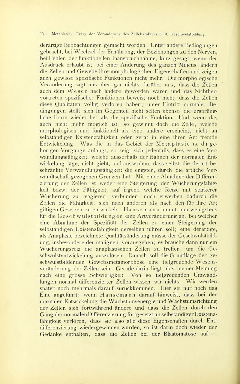 17a Metaplasie. Frage der Veränderung des Zellcharakters b. d. Geschwulstbildung. derartige Beobachtungen gemacht worden. Unter andere Bedingungen gebracht, bei Wechsel der Ernährung, der Beziehungen zu den Nerven, bei Fehlen der funktionellen Inanspruchnahme, kurz gesagt, wenn der Ausdruck erlaubt ist, bei einer Änderung des ganzen Milieus, ändern die Zellen und Gewebe ihre morphologischen Eigenschaften und zeigen auch gewisse spezifische Funktionen nicht mehr. Die morphologische Veränderung sagt uns aber gar nichts darüber aus, dass die Zellen auch dem Wesen nach andere geworden wären und das Nichther- vortreten spezifischer Funktionen beweist noch nicht, dass die Zellen diese Qualitäten völlig verloren haben; unter Eintritt normaler Be- dingungen stellt sich im Gegenteil nicht selten ebenso die ursprüng- liche Form wieder her als die spezifische Funktion. Und wenn das auch nicht mehr möglich ist, so gewinnt doch die Zeile, welche morphologisch und funktionell als eine andere erscheint, nicht an selbständiger Existenzfähigkeit oder gerät in eine ihrer Art fremde Entwickelung. Was die in das Gebiet der Metaplasie (s. d.) ge- hörigen Vorgänge anlangt, so zeigt sich jedenfalls, dass es eine Ver- wandlungsfähigkeit, welche ausserhalb der Bahnen der normalen Ent- wickelung läge, nicht giebt, und ausserdem, dass selbst die derart be- schränkte Verwandlungsfähigkeit die engsten, durch die artliche Ver- wandtschaft gezogenen Grenzen hat. Mit einer Abnahme der Differen- zierung der Zellen ist weder eine Steigerung der Wucherungsfähig- keit bezw. der Fähigkeit, auf irgend welche Reize mit stärkerer Wucherung zu reagieren, verbunden, noch erwerben dadurch die Zellen die Fähigkeit, sich nach anderen als nach den für ihre Art giltigen Gesetzen zu entwickeln. Hansemann nimmt nun wenigstens für die Geschwulstbildungen eine Artveränderung an, bei welcher eine Abnahme der Spezifität der Zellen zu einer Steigerung der selbständigen Existenzfähigkeit derselben führen soll; eine derartige, als Anaplasie bezeichnete Qualitätsänderung müsse der Geschwulstbild- ung, insbesondere der malignen, vorausgehen; es brauche dann nur ein Wucherungsreiz die anaplastischen Zellen zu treffen, um die Ge- schwulstentwickelung auszulösen. Danach soll die Grundlage der ge- schwulstbildenden Gewebsmetamorphose eine tiefgreifende Wesens- veränderung der Zellen sein. Gerade darin liegt aber meiner Meinung nach eine grosse Schwierigkeit. Von so tiefgreifenden Umwand- lungen normal differenzierter Zellen wissen wir nichts. Wir werden später noch mehrmals darauf zurückkommen. Hier sei nur noch das Eine angeführt: wenn Hansemann darauf hinweist, dass bei der normalen Entwickelung die Wachstumsenergie und Wachstumsrichtung der Zellen sich fortwährend ändere und dass die Zellen durch den Gang der normalen Differenzierung fortgesetzt an selbständiger Existenz- fähigkeit verlören, dass sie also alle diese Eigenschaften durch Ent- differenzierung wiedergewinnen würden, so ist darin doch wieder der Gedanke enthalten, dass die Zellen bei der Blastomatose auf —