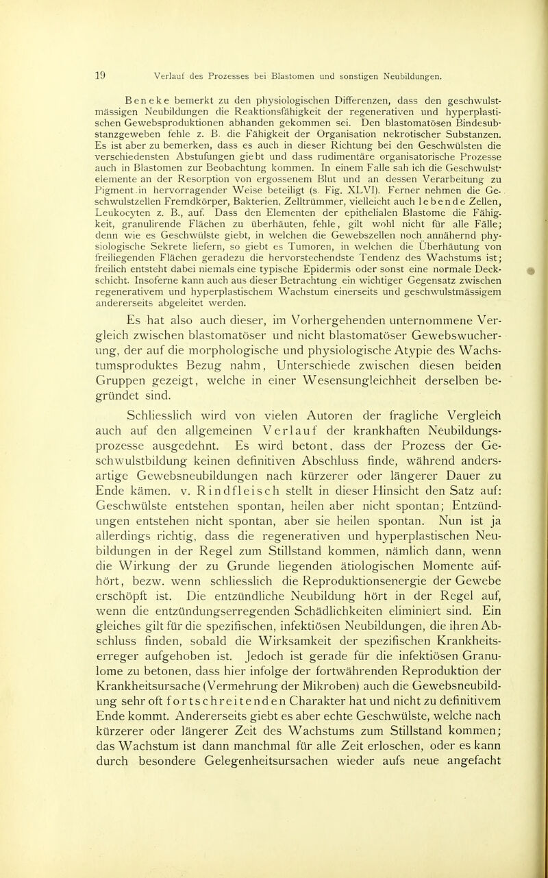 Beneke bemerkt zu den physiologischen Differenzen, dass den geschwulst- mässigen Neubildungen die Reaktionsfähigkeit der regenerativen und hyperplasti- schen Gewebsproduktionen abhanden gekommen sei. Den blastomatösen Bindesub- stanzgeweben fehle z. B. die Fähigkeit der Organisation nekrotischer Substanzen. Es ist aber zu bemerken, dass es auch in dieser Richtung bei den Geschwülsten die verschiedensten Abstufungen giebt und dass rudimentäre organisatorische Prozesse auch in Blastomen zur Beobachtung kommen. In einem Falle sah ich die Geschwulst- elemente an der Resorption von ergossenem Blut und an dessen Verarbeitung zu Pigment.in hervorragender Weise beteiligt (s. Fig. XLVI). Ferner nehmen die Ge- schwulstzellen Fremdkörper, Bakterien, Zelltrümmer, vielleicht auch lebende Zellen, Leukocyten z. B., auf. Dass den Elementen der epithelialen Blastome die Fähig- keit, granulirende Flächen zu überhäuten, fehle, gilt wohl nicht für alle Fälle; denn wie es Geschwülste giebt, in welchen die Gewebszellen noch annähernd phy- siologische Sekrete liefern, so giebt es Tumoren, in welchen die Überhäutung von freiliegenden Flächen geradezu die hervorstechendste Tendenz des Wachstums ist; freilich entsteht dabei niemals eine typische Epidermis oder sonst eine normale Deck- schicht. Insoferne kann auch aus dieser Betrachtung ein wichtiger Gegensatz zwischen regenerativem und hyperplastischem Wachstum einerseits und geschwulstmässigem andererseits abgeleitet werden. Es hat also auch dieser, im Vorhergehenden unternommene Ver- gleich zwischen blastomatöser und nicht blastomatöser Gewebswucher- ung, der auf die morphologische und physiologische Atypie des Wachs- tumsproduktes Bezug nahm, Unterschiede zwischen diesen beiden Gruppen gezeigt, welche in einer Wesensungleichheit derselben be- gründet sind. Schliesslich wird von vielen Autoren der fragliche Vergleich auch auf den allgemeinen Verlauf der krankhaften Neubildungs- prozesse ausgedehnt. Es wird betont, dass der Prozess der Ge- schwulstbildung keinen definitiven Abschluss finde, während anders- artige Gewebsneubildungen nach kürzerer oder längerer Dauer zu Ende kämen, v. Rindfleisch stellt in dieser Hinsicht den Satz auf: Geschwülste entstehen spontan, heilen aber nicht spontan; Entzünd- ungen entstehen nicht spontan, aber sie heilen spontan. Nun ist ja allerdings richtig, dass die regenerativen und hyperplastischen Neu- bildungen in der Regel zum Stillstand kommen, nämlich dann, wenn die Wirkung der zu Grunde liegenden ätiologischen Momente auf- hört, bezw. wenn schliesslich die Reproduktionsenergie der Gewebe erschöpft ist. Die entzündliche Neubildung hört in der Regel auf, wenn die entzündungserregenden Schädlichkeiten eliminiert sind. Ein gleiches gilt für die spezifischen, infektiösen Neubildungen, die ihren Ab- schluss finden, sobald die Wirksamkeit der spezifischen Krankheits- erreger aufgehoben ist. Jedoch ist gerade für die infektiösen Granu- lome zu betonen, dass hier infolge der fortwährenden Reproduktion der Krankheitsursache (Vermehrung der Mikroben) auch die Gewebsneubild- ung sehr oft fortschreitenden Charakter hat und nicht zu definitivem Ende kommt. Andererseits giebt es aber echte Geschwülste, welche nach kürzerer oder längerer Zeit des Wachstums zum Stillstand kommen; das Wachstum ist dann manchmal für alle Zeit erloschen, oder es kann durch besondere Gelegenheitsursachen wieder aufs neue angefacht