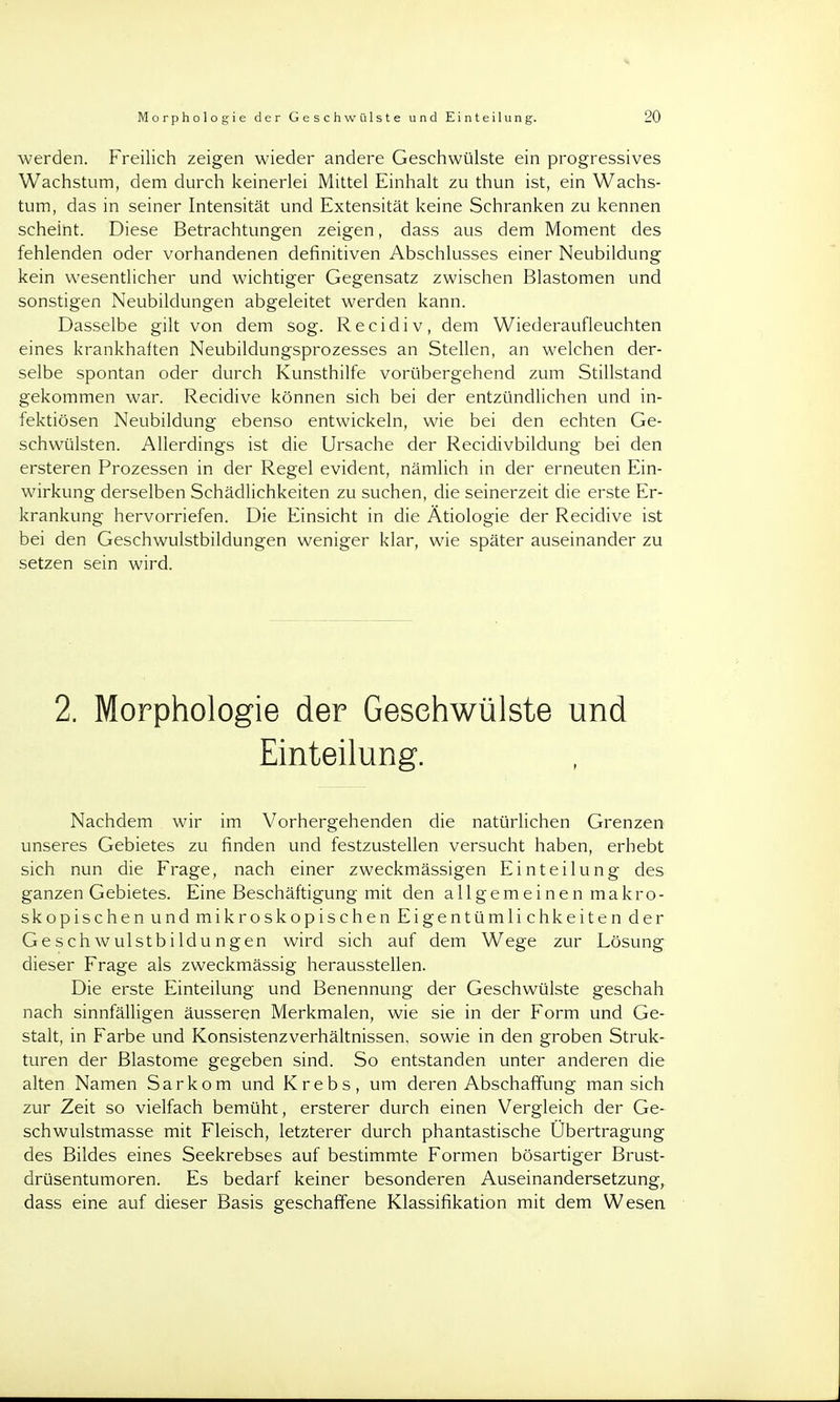 werden. Freilich zeigen wieder andere Geschwülste ein progressives Wachstum, dem durch keinerlei Mittel Einhalt zu thun ist, ein Wachs- tum, das in seiner Intensität und Extensität keine Schranken zu kennen scheint. Diese Betrachtungen zeigen, dass aus dem Moment des fehlenden oder vorhandenen definitiven Abschlusses einer Neubildung kein wesentlicher und wichtiger Gegensatz zwischen Blastomen und sonstigen Neubildungen abgeleitet werden kann. Dasselbe gilt von dem sog. Recidiv, dem Wiederaufleuchten eines krankhaften Neubildungsprozesses an Stellen, an welchen der- selbe spontan oder durch Kunsthilfe vorübergehend zum Stillstand gekommen war. Recidive können sich bei der entzündlichen und in- fektiösen Neubildung ebenso entwickeln, wie bei den echten Ge- schwülsten. Allerdings ist die Ursache der Recidivbildung bei den ersteren Prozessen in der Regel evident, nämlich in der erneuten Ein- wirkung derselben Schädlichkeiten zu suchen, die seinerzeit die erste Er- krankung hervorriefen. Die Einsicht in die Ätiologie der Recidive ist bei den Geschwulstbildungen weniger klar, wie später auseinander zu setzen sein wird. 2. Morphologie der Gesehwülste und Einteilung. Nachdem wir im Vorhergehenden die natürlichen Grenzen unseres Gebietes zu finden und festzustellen versucht haben, erhebt sich nun die Frage, nach einer zweckmässigen Einteilung des ganzen Gebietes. Eine Beschäftigung mit den allgemeinen makro- skopischen und mikroskopischen Eigentümlichkeiten der Geschwulstbildungen wird sich auf dem Wege zur Lösung dieser Frage als zweckmässig herausstellen. Die erste Einteilung und Benennung der Geschwülste geschah nach sinnfälligen äusseren Merkmalen, wie sie in der Form und Ge- stalt, in Farbe und Konsistenzverhältnissen, sowie in den groben Struk- turen der Blastome gegeben sind. So entstanden unter anderen die alten Namen Sarkom und Krebs, um deren Abschaffung man sich zur Zeit so vielfach bemüht, ersterer durch einen Vergleich der Ge- schwulstmasse mit Fleisch, letzterer durch phantastische Übertragung des Bildes eines Seekrebses auf bestimmte Formen bösartiger Brust- drüsentumoren. Es bedarf keiner besonderen Auseinandersetzung, dass eine auf dieser Basis geschaffene Klassifikation mit dem Wesen