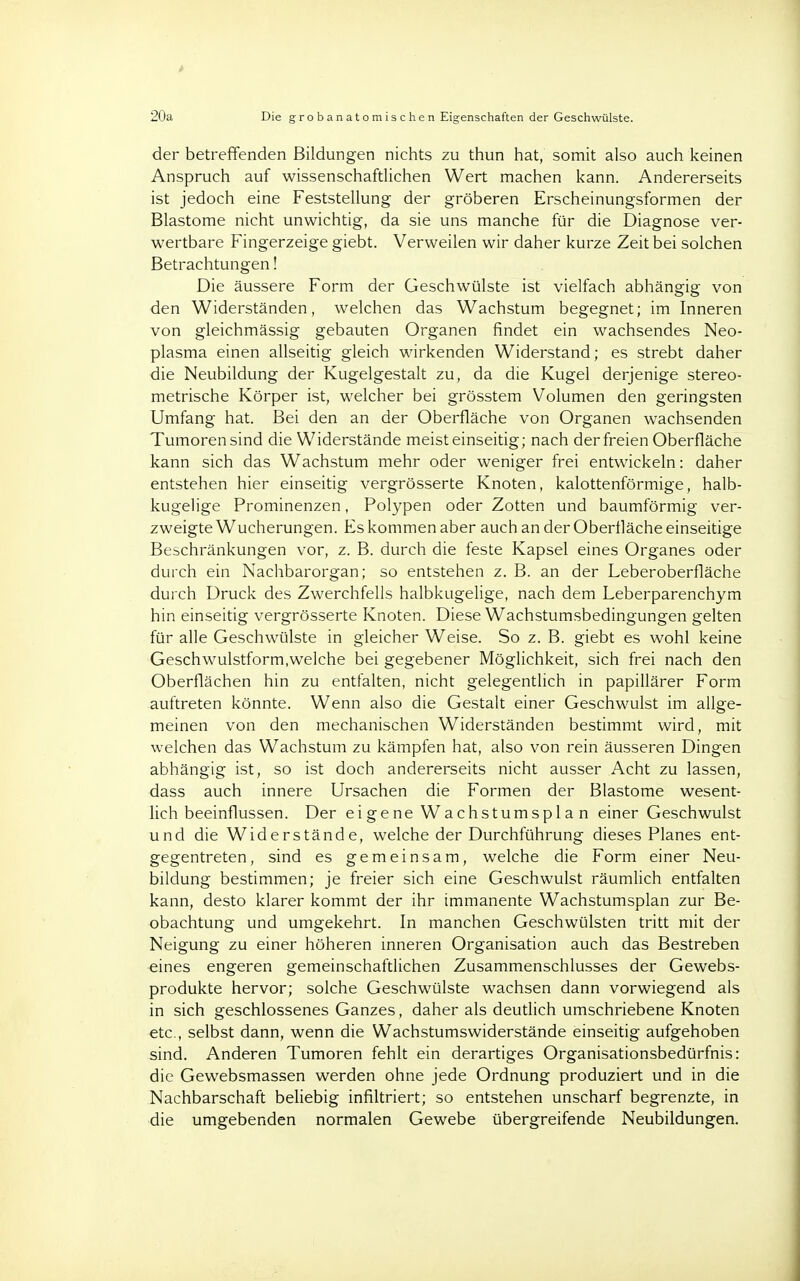 20a Die grobanatomischen Eigenschaften der Geschwülste. der betreffenden Bildungen nichts zu thun hat, somit also auch keinen Anspruch auf wissenschaftlichen Wert machen kann. Andererseits ist jedoch eine Feststellung der gröberen Erscheinungsformen der Blastome nicht unwichtig, da sie uns manche für die Diagnose ver- wertbare Fingerzeige giebt. Verweilen wir daher kurze Zeit bei solchen Betrachtungen! Die äussere Form der Geschwülste ist vielfach abhängig von den Widerständen, welchen das Wachstum begegnet; im Inneren von gleichmässig gebauten Organen findet ein wachsendes Neo- plasma einen allseitig gleich wirkenden Widerstand; es strebt daher die Neubildung der Kugelgestalt zu, da die Kugel derjenige stereo- metrische Körper ist, welcher bei grösstem Volumen den geringsten Umfang hat. Bei den an der Oberfläche von Organen wachsenden Tumoren sind die Widerstände meist einseitig; nach der freien Oberfläche kann sich das Wachstum mehr oder weniger frei entwickeln: daher entstehen hier einseitig vergrösserte Knoten, kalottenförmige, halb- kugelige Prominenzen, Polypen oder Zotten und baumförmig ver- zweigte Wucherungen. Es kommen aber auch an der Oberfläche einseitige Beschränkungen vor, z. B. durch die feste Kapsel eines Organes oder durch ein Nachbarorgan; so entstehen z. B. an der Leberoberfläche durch Druck des Zwerchfells halbkugelige, nach dem Leberparenchym hin einseitig vergrösserte Knoten. Diese Wachstumsbedingungen gelten für alle Geschwülste in gleicher Weise. So z. B. giebt es wohl keine Geschwulstform,welche bei gegebener Möglichkeit, sich frei nach den Oberflächen hin zu entfalten, nicht gelegentlich in papillärer Form auftreten könnte. Wenn also die Gestalt einer Geschwulst im allge- meinen von den mechanischen Widerständen bestimmt wird, mit welchen das Wachstum zu kämpfen hat, also von rein äusseren Dingen abhängig ist, so ist doch andererseits nicht ausser Acht zu lassen, dass auch innere Ursachen die Formen der Blastome wesent- lich beeinflussen. Der eigene Wachstumsplan einer Geschwulst und die Widerstände, welche der Durchführung dieses Planes ent- gegentreten, sind es gemeinsam, welche die Form einer Neu- bildung bestimmen; je freier sich eine Geschwulst räumlich entfalten kann, desto klarer kommt der ihr immanente Wachstumsplan zur Be- obachtung und umgekehrt. In manchen Geschwülsten tritt mit der Neigung zu einer höheren inneren Organisation auch das Bestreben eines engeren gemeinschaftlichen Zusammenschlusses der Gewebs- produkte hervor; solche Geschwülste wachsen dann vorwiegend als in sich geschlossenes Ganzes, daher als deutlich umschriebene Knoten etc., selbst dann, wenn die Wachstumswiderstände einseitig aufgehoben sind. Anderen Tumoren fehlt ein derartiges Organisationsbedürfnis: die Gewebsmassen werden ohne jede Ordnung produziert und in die Nachbarschaft beliebig infiltriert; so entstehen unscharf begrenzte, in die umgebenden normalen Gewebe übergreifende Neubildungen.