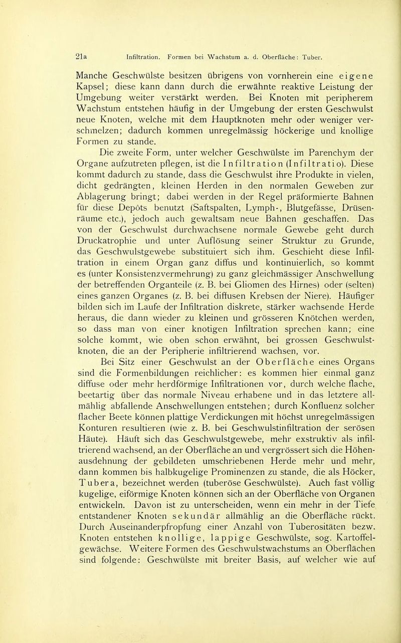 21a Infiltration. Formen bei Wachstum a. d. Oberfläche: Tuber. Manche Geschwülste besitzen übrigens von vornherein eine eigene Kapsel; diese kann dann durch die erwähnte reaktive Leistung der Umgebung weiter verstärkt werden. Bei Knoten mit peripherem Wachstum entstehen häufig in der Umgebung der ersten Geschwulst neue Knoten, welche mit dem Hauptknoten mehr oder weniger ver- schmelzen; dadurch kommen unregelmässig höckerige und knollige Formen zu stände. Die zweite Form, unter welcher Geschwülste im Parenchym der Organe aufzutreten pflegen, ist die Infiltration (Infiltratio). Diese kommt dadurch zu stände, dass die Geschwulst ihre Produkte in vielen, dicht gedrängten, kleinen Herden in den normalen Geweben zur Ablagerung bringt; dabei werden in der Regel präformierte Bahnen für diese Depots benutzt (Saftspalten, Lymph-, Blutgefässe, Drüsen- räume etc.), jedoch auch gewaltsam neue Bahnen geschaffen. Das von der Geschwulst durchwachsene normale Gewebe geht durch Druckatrophie und unter Auflösung seiner Struktur zu Grunde, das Geschwulstgewebe substituiert sich ihm. Geschieht diese Infil- tration in einem Organ ganz diffus und kontinuierlich, so kommt es (unter Konsistenzvermehrung) zu ganz gleichmässiger Anschwellung der betreffenden Organteile (z. B. bei Gliomen des Hirnes) oder (selten) eines ganzen Organes (z. B. bei diffusen Krebsen der Niere). Häufiger bilden sich im Laufe der Infiltration diskrete, stärker wachsende Herde heraus, die dann wieder zu kleinen und grösseren Knötchen werden, so dass man von einer knotigen Infiltration sprechen kann; eine solche kommt, wie oben schon erwähnt, bei grossen Geschwulst- knoten, die an der Peripherie infiltrierend wachsen, vor. Bei Sitz einer Geschwulst an der Oberfläche eines Organs sind die Formenbildungen reichlicher: es kommen hier einmal ganz diffuse oder mehr herdförmige Infiltrationen vor, durch welche flache, beetartig über das normale Niveau erhabene und in das letztere all- mählig abfallende Anschwellungen entstehen; durch Konfluenz solcher flacher Beete können plattige Verdickungen mit höchst unregelmässigen Konturen resultieren (wie z. B. bei Geschwulstinfiltration der serösen Häute). Häuft sich das Geschwulstgewebe, mehr exstruktiv als infil- trierend wachsend, an der Oberfläche an und vergrössert sich die Höhen- ausdehnung der gebildeten umschriebenen Herde mehr und mehr, dann kommen bis halbkugelige Prominenzen zu stände, die als Höcker, Tubera, bezeichnet werden (tuberöse Geschwülste). Auch fast völlig kugelige, eiförmige Knoten können sich an der Oberfläche von Organen entwickeln. Davon ist zu unterscheiden, wenn ein mehr in der Tiefe entstandener Knoten sekundär allmählig an die Oberfläche rückt. Durch Auseinanderpfropfung einer Anzahl von Tuberositäten bezw. Knoten entstehen knollige, lappige Geschwülste, sog. Kartoffel- gewächse. Weitere Formen des Geschwulstwachstums an Oberflächen sind folgende: Geschwülste mit breiter Basis, auf welcher wie auf