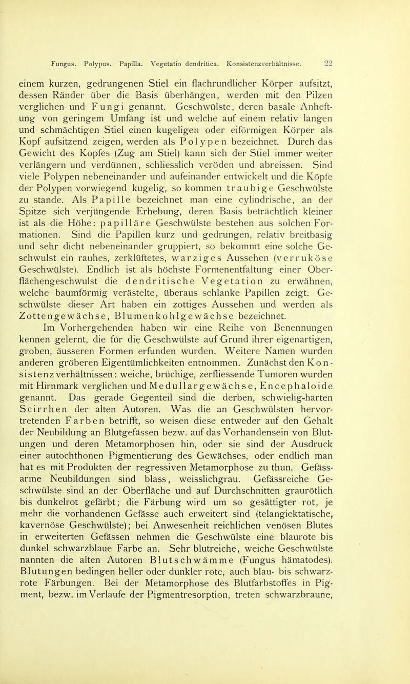 Fungus. Polypus. Papilla. Vegetatio dendritica. Konsistenzverhältnisse. 9S einem kurzen, gedrungenen Stiel ein flachrundlicher Körper aufsitzt, dessen Ränder über die Basis überhängen, werden mit den Pilzen verglichen und Fungi genannt. Geschwülste, deren basale Anheft- ung von geringem Umfang ist und welche auf einem relativ langen und schmächtigen Stiel einen kugeligen oder eiförmigen Körper als Kopf aufsitzend zeigen, werden als Polypen bezeichnet. Durch das Gewicht des Kopfes (Zug am Stiel) kann sich der Stiel immer weiter verlängern und verdünnen, schliesslich veröden und abreissen. Sind viele Polypen nebeneinander und aufeinander entwickelt und die Köpfe der Polypen vorwiegend kugelig, so kommen traubige Geschwülste zu stände. Als Papille bezeichnet man eine cylindrische, an der Spitze sich verjüngende Erhebung, deren Basis beträchtlich kleiner ist als die Höhe: papilläre Geschwülste bestehen aus solchen For- mationen. Sind die Papillen kurz und gedrungen, relativ breitbasig und sehr dicht nebeneinander gruppiert, so bekommt eine solche Ge- schwulst ein rauhes, zerklüftetes, warziges Aussehen (verruköse Geschwülste). Endlich ist als höchste Formenentfaltung einer Ober- flächengeschwulst die dendritische Vegetation zu erwähnen, welche baumförmig verästelte, überaus schlanke Papillen zeigt. Ge- schwülste dieser Art haben ein zottiges Aussehen und werden als Zottengewächse, Blumenkohlgewächse bezeichnet. Im Vorhergehenden haben wir eine Reihe von Benennungen kennen gelernt, die für die Geschwülste auf Grund ihrer eigenartigen, groben, äusseren Formen erfunden wurden. Weitere Namen wurden anderen gröberen Eigentümlichkeiten entnommen. Zunächst den Kon- sistenz Verhältnissen: weiche, brüchige, zerfliessende Tumoren wurden mit Hirnmark verglichen und Medullargewächse, Encephaloide genannt. Das gerade Gegenteil sind die derben, schwielig-harten Scirrhen der alten Autoren. Was die an Geschwülsten hervor- tretenden Farben betrifft, so weisen diese entweder auf den Gehalt der Neubildung an Blutgefässen bezw. auf das Vorhandensein von Blut- ungen und deren Metamorphosen hin, oder sie sind der Ausdruck einer autochthonen Pigmentierung des Gewächses, oder endlich man hat es mit Produkten der regressiven Metamorphose zu thun. Gefäss- arme Neubildungen sind blass, weisslichgrau. Gefässreiche Ge- schwülste sind an der Oberfläche und auf Durchschnitten graurötlich bis dunkelrot gefärbt; die Färbung wird um so gesättigter rot, je mehr die vorhandenen Gefässe auch erweitert sind (telangiektatische, kavernöse Geschwülste); bei Anwesenheit reichlichen venösen Blutes in erweiterten Gefässen nehmen die Geschwülste eine blaurote bis dunkel schwarzblaue Farbe an. Sehr blutreiche, weiche Geschwülste nannten die alten Autoren Blutschwämme (Fungus hämatodes). Blutungen bedingen heller oder dunkler rote, auch blau- bis schwarz- rote Färbungen. Bei der Metamorphose des Blutfarbstoffes in Pig- ment, bezw. im Verlaufe der Pigmentresorption, treten schwarzbraune,