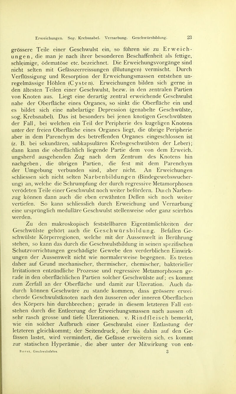 Erweichungen. So»'. Krebsnabel. Vernarbung. Geschwürsbildung. 23 grössere Teile einer Geschwulst ein, so führen sie zu Erweich- ungen, die man je nach ihrer besonderen Beschaffenheit als fettige, schleimige, ödematöse etc. bezeichnet. Die Erweichungsvorgänge sind nicht selten mit Gefässzerreissungen (Blutungen) vermischt. Durch Verflüssigung und Resorption der Erweichungsmassen entstehen un- regelmässige Höhlen (Cysten). Erweichungen bilden sich gerne in den ältesten Teilen einer Geschwulst, bezw. in den zentralen Partien von Knoten aus. Liegt eine derartig zentral erweichende Geschwulst nahe der Oberfläche eines Organes, so sinkt die Oberfläche ein und es bildet sich eine nabelartige Depression (genabelte Geschwülste, sog. Krebsnabel). Das ist besonders bei jenen knotigen Geschwülsten der Fall, bei welchen ein Teil der Peripherie des kugeligen Knotens unter der freien Oberfläche eines Organes liegt, die übrige Peripherie aber in dem Parenchym des betreffenden Organes eingeschlossen ist (z. B. bei sekundären, subkapsulären Krebsgeschwülsten der Leber); dann kann die oberflächlich liegende Partie dem von dem Erweich, ungsherd ausgehenden Zug nach dem Zentrum des Knotens hin nachgeben , die übrigen Partien, die fest mit dem Parenchym der Umgebung verbunden sind, aber nicht. An Erweichungen schliessen sich nicht selten Narbenbildungen (Bindegewebswucher- ung) an, welche die Schrumpfung der durch regressive Metamorphosen verödeten Teile einer Geschwulst noch weiter befördern. Dui ch Narben- zug können dann auch die eben erwähnten Dellen sich noch weiter vertiefen. So kann schliesslich durch Erweichung und Vernarbung eine ursprünglich medulläre Geschwulst stellenweise oder ganz scirrhös werden. Zu den makroskopisch feststellbaren Eigentümlichkeiten der Geschwülste gehört auch die Geschwürsbildung. Befallen Ge- schwülste Körperregionen, welche mit der Aussenwelt in Berührung stehen, so kann das durch die Geschwulstbildung in seinen spezifischen Schutzvorrichtungen geschädigte Gewebe den verderblichen Einwirk- ungen der Aussenwelt nicht wie normalerweise begegnen. Es treten daher auf Grund mechanischer, thermischer, chemischer, bakterieller Irritationen entzündliche Prozesse und regressive Metamorphosen ge- rade in den oberflächlichen Partien solcher Geschwülste auf; es kommt zum Zerfall an der Oberfläche und damit zur Ulzeration. Auch da- durch können Geschwüre zu stände kommen, dass grössere erwei- chende Geschwulstknoten nach den äusseren oder inneren Oberflächen des Körpers hin durchbrechen; gerade in diesem letzteren Fall ent- stehen durch die Entleerung der Erweichungsmassen nach aussen oft sehr rasch grosse und tiefe Ulzerationen. v. Rindfleisch bemerkt, wie ein solcher Aufbruch einer Geschwulst einer Entlastung der letzteren gleichkommt; der Seitendruck, der bis dahin auf den Ge- fässen lastet, wird vermindert, die Gefässe erweitern sich, es kommt zur statischen Hyperämie, die aber unter der Mitwirkung von ent- Borst, Geschwulstlehre. 3