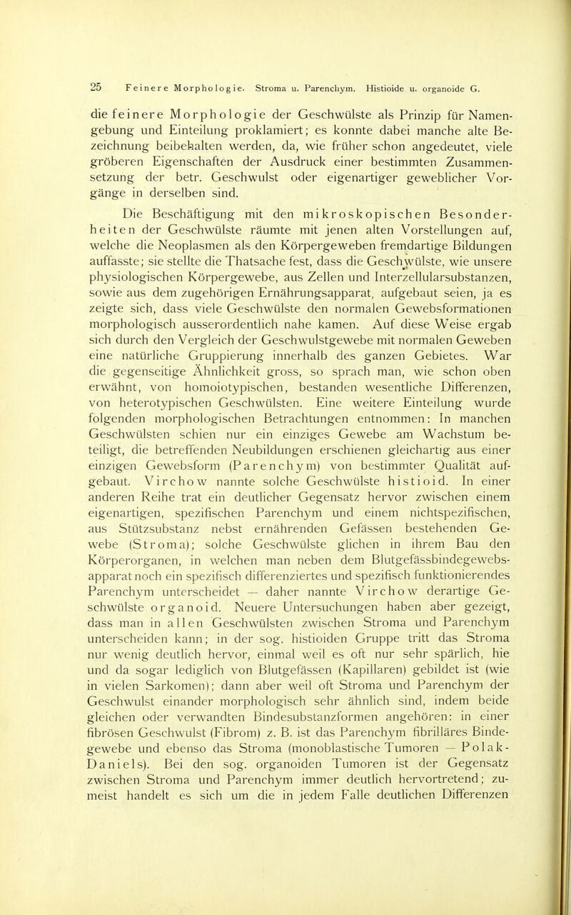 die feinere Morphologie der Gesehwülste als Prinzip für Namen- gebung und Einteilung proklamiert; es konnte dabei manche alte Be- zeichnung beibehalten werden, da, wie früher schon angedeutet, viele gröberen Eigenschaften der Ausdruck einer bestimmten Zusammen- setzung der betr. Geschwulst oder eigenartiger geweblicher Vor- gänge in derselben sind. Die Beschäftigung mit den mikroskopischen Besonder- heiten der Geschwülste räumte mit jenen alten Vorstellungen auf, welche die Neoplasmen als den Körpergeweben fremdartige Bildungen auffasste; sie stellte die Thatsache fest, dass die Geschwülste, wie unsere physiologischen Körpergewebe, aus Zellen und Interzellularsubstanzen, sowie aus dem zugehörigen Ernährungsapparat, aufgebaut seien, ja es zeigte sich, dass viele Geschwülste den normalen Gewebsformationen morphologisch ausserordentlich nahe kamen. Auf diese Weise ergab sich durch den Vergleich der Geschwulstgewebe mit normalen Geweben eine natürliche Gruppierung innerhalb des ganzen Gebietes. War die gegenseitige Ähnlichkeit gross, so sprach man, wie schon oben erwähnt, von homoiotypischen, bestanden wesentliche Differenzen, von heterotypischen Geschwülsten. Eine weitere Einteilung wurde folgenden morphologischen Betrachtungen entnommen: In manchen Geschwülsten schien nur ein einziges Gewebe am Wachstum be- teiligt, die betreffenden Neubildungen erschienen gleichartig aus einer einzigen Gewebsform (Parenchym) von bestimmter Qualität auf- gebaut. Virchow nannte solche Geschwülste histioid. In einer anderen Reihe trat ein deutlicher Gegensatz hervor zwischen einem eigenartigen, spezifischen Parenchym und einem nichtspezifischen, aus Stützsubstanz nebst ernährenden Gefässen bestehenden Ge- webe (Stroma); solche Geschwülste glichen in ihrem Bau den Körperorganen, in welchen man neben dem Blutgefässbindegewebs- apparat noch ein spezifisch differenziertes und spezifisch funktionierendes Parenchym unterscheidet — daher nannte Virchow derartige Ge- schwülste organoid. Neuere Untersuchungen haben aber gezeigt, dass man in allen Geschwülsten zwischen Stroma und Parenchym unterscheiden kann; in der sog. histioiden Gruppe tritt das Stroma nur wenig deutlich hervor, einmal weil es oft nur sehr spärlich, hie und da sogar lediglich von Blutgefässen (Kapillaren) gebildet ist (wie in vielen Sarkomen); dann aber weil oft Stroma und Parenchym der Geschwulst einander morphologisch sehr ähnlich sind, indem beide gleichen oder verwandten Bindesubstanzformen angehören: in einer fibrösen Geschwulst (Fibrom) z. B. ist das Parenchym fibrilläres Binde- gewebe und ebenso das Stroma (monoblastische Tumoren — Polak- Daniels). Bei den sog. organoiden Tumoren ist der Gegensatz zwischen Stroma und Parenchym immer deutlich hervortretend; zu- meist handelt es sich um die in jedem Falle deutlichen Differenzen