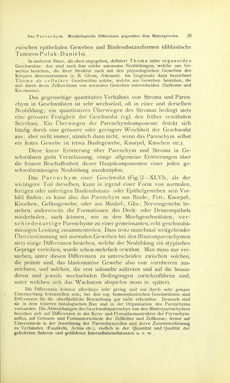 zwischen epithelialen Geweben und Bindesubstanzformen (diblastische Tumoren-P o 1 a k - D a n i e 1 s). In anderem Sinne, als oben angegeben, definiert Thoma seine organoiden Geschwülste: das sind nach ihm solche autonome Neubildungen, welche aus Ge- weben bestehen, die ihrer Struktur nach mit den physiologischen Geweben des Körpers übereinstimmen (z. B. Gliom, Adenom). Im Gegensatz dazu bezeichnet Thoma als celluläre Geschwülste solche, welche aus Geweben bestehen, die sich durch ihren Zellreichtum von normalen Geweben unterscheiden (Sarkome und Karzinome). Das gegenseitige quantitative Verhältnis von Stroma und Paren- chym in Geschwülsten ist sehr wechselnd, oft in einer und derselben Neubildung; ein quantitatives Überwiegen des Stromas bedingt stets eine grössere Festigkeit der Geschwulst (vgl. den früher erwähnten Scirrhus). Ein Überwiegen der Parenchymkomponente drückt sich häufig durch eine grössere oder geringere Weichheit der Geschwulst aus; aber nicht immer, nämlich dann nicht, wenn das Parenchym selbst ein festes Gewebe ist (etwa Bindegewebe, Knorpel, Knochen etc.). Diese kurze Erörterung über Parenchym und Stroma in Ge- schwülsten giebt Veranlassung, einige allgemeine Erörterungen über die feinere Beschaffenheit dieser Hauptkomponenten einer jeden ge- schwulstmässigen Neubildung anzuknüpfen. Das Parenchym einer Geschwulst (Fig.\I—XLVI), als der wichtigere Teil derselben, kann in irgend einer Form von normalen, fertigen oder unfertigen Bindesubstanz- oder Epithelgeweben sein Vor- bild finden: es kann also das Parenchym aus Binde-, Fett-, Knorpel-, Knochen-, Gefässgewebe, oder aus Muskel-, Glia-, Nervengewebe be- stehen, andererseits die Formationen des Deck- oder Drüsenepithels wiederholen, auch können, wie in den Mischgeschwülsten, ver- schiedenartige Parenchyme zu einer gemeinsamen, echt geschwulst- mässigen Leistung zusammentreten. Dass trotz manchmal weitgehender Übereinstimmung mit normalen Geweben bei den Blastomparenchymen stets einige Differenzen bestehen, welche der Neubildung ein atypisches Gepräge verleihen, wurde schon mehrfach erwähnt. Man muss nur ver- suchen, unter diesen Differenzen zu unterscheiden zwischen solchen, die primär sind, das blastomatöse Gewebe also von vornherein aus- zeichnen, und solchen, die erst sekundär auftreten und auf die beson- deren und jeweils wechselnden Bedingungen zurückzuführen sind, unter welchen sich das Wachstum abspielen muss (s. später). Die Differenzen können allerdings sehr gering und nur durch sehr genaue Untersuchung festzustellen sein; bei den sog. homoioplastischen Geschwülsten sind Differenzen für die oberflächliche Betrachtung gar nicht erkennbar. Dennoch sind sie in dem feineren histologischen Bau und in der Organisation des Parenchyms vorhanden. Die Abweichungen des Geschwulstparenchys von den Mutterparenchymen beziehen sich auf Differenzen in der Kern- und Protoplasmastruktur der Parenchym- zellen, auf Grössen- und Formunterschiede der Zellleiber und Zellkerne; ferner auf Unterschiede in der Anordnung der Parenchymzellen und deren Zusammenfassung zu Verbänden (Faszikeln, Acinis etc.), endlich in der Quantität und Qualität der gelieferten Sekrete und gebildeten Interzellularsubstanzen u. s. w.
