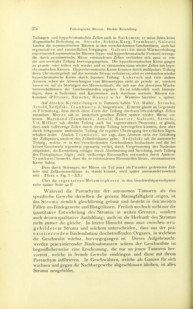 27a Pathologische Mitosen. Direkte Kernteilung. Teilungen und hypoehromatischen Zellen auch in Sarkomen; er misst ihnen keine diagnostische Bedeutung zu. Stroebe, Schütz, Karg,Trambusti, Galeotti fanden die asymmetrischen Mitosen in den verschiedensten Geschwülsten, auch bei regenerativen und entzündlichen Vorgängen. Galeotti hat durch Wärmeerhöhung experimentell asymmetrische Mitosen (hypo- und hyperchromatische Formen) erzeugt; die durch asymmetrische Mitose entstandenen Zellen verhielten sich ganz so wie die aus normaler Teilung hervorgegangenen. Die hypochromatischen Kerne gingen zu gründe oder teilten sich wieder und es entstanden dann wieder Zellen mit hypo- chromatischen Kernen. Hyperchromatische Kerne konnten durch multipolare Teilung ihren Chromatingehalt auf das normale Niveau reduzieren, oder es entstanden wieder hyperchromatische Kerne durch bipolare Teilung. Lubarsch und viele andere Autoren sehen die Abweichungen vom Mitosentypus nicht als primär an, sondern fassen sie auf als Störungen des Mitosenablaufs, die sich aus den abnormen Wachs- tumsverhältnissen der Geschwulstzellen ergeben. Es ist schliesslich noch hinzuzu- fügen, dass in Sarkomen und Karzinomen auch durchaus normale Mitosen vor- kommen (Pfitzner, Stroebe, Hauser u. A.) Weiteres hierüber s. später. Auf direkte Kernteilungen in Tumoren haben Vit. Müller, Stroebe, Arnold, Nedjelski, Trambusti u. A. hingewiesen. Ersterer glaubt im Gegensatz zu Flemming, dass durch diese Form der Teilung durchaus lebenskräftige Zellen entstehen. Meves sah an amitotisch geteilten Zellen später wieder Mitose ein- treten. Marchand (Trambusti, Arnold, Ranvier, Galeotti, Stroebe, Vit. Müller) sah direkte Teilung auch bei regenerativen Prozessen; er glaubt, dass auch vollwertige Zellen durch direkte Teilung hervorgehen könnten, dass aber durch fortgesetzte amitotische Teilung die reguläre Übertragung der erblichen Eigen. Schäften leidet. Ähnlich Trambusti, der sagt, dass Amitose nicht der Erhaltung der Zellspezies, sondern des Zellindividuums gelte. Nedjelski sah die amitotische Teilung, welche er in den verschiedensten Geschwülsten beobachtete und die bei keiner Geschwulst irgendwie eigenartig verlief, durch Vergrösserung des Nucleolus eingeleitet; die Kernteilung erfolgte durch Abschnürung und Streckung, auch Teilung des Protoplasmas folgte; auch vielkernige Riesenzellen entstanden durch Amitose. Trambusti bemerkt, dass die so entstandenen Riesenzellen kleine, chromatinarme Kerne haben. Dass durch Störungen der Mitose ein Teil jener als Parasiten gedeuteten Zell- leib- und Zellkerneinschlüsse zu stände kommt, wird später auseinanderzusetzen sein. (Hiezu s. Fig. 1 — XX.) Über die regressiven Metamorphosen in den Geschwulstparenchymen siehe später Seite 52 ff. Während die Parenchyme der autonomen Tumoren als das spezifische Gewebe derselben die grösste Mannigfaltigkeit zeigen, ist das Stroma ziemlieh gleichförmig gebaut und besteht in den meisten Fällen aus Bindegewebe und Blutgefässen. Freilich wechselt nicht nur die quantitative Entwickelung des Stromas in weiten Grenzen, sondern auch dessen qualitative Ausbildung; auch ist die Herkunft des Stromas nicht immer die gleiche. In letzter Hinsicht muss man zwischen neu- gebildetem Stroma und solchem unterscheiden, dass aus der prä- existierenden Bindesubstanz des betreffenden Organes, in welchem die Geschwulst wächst, hervorgegangen ist. Dieses Aufgebraucht- werden präexistierender Bindesubstanzen seitens der Geschwülste ist begreiflicherweise eine Erscheinung, die nur an jenen Tumoren her- vortritt, welche in fremde Gewebe eindringen und diese mit ihrem Parenchym infiltrieren. In Geschwülsten, welche als Ganzes für sich wachsen und gegen die Nachbargewebe abgeschlossen bleiben, ist alles Stroma neugebildet.