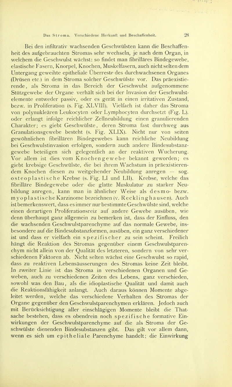 Das Stroma. Verschiedene Herkunft und Beschaffenheit. 28 Bei den infiltrativ wachsenden Geschwülsten kann die Beschaffen- heit des aufgebrauchten Stromas sehr wechseln, je nach dem Organ, in welchem die Geschwulst wächst: so findet man fibrilläres Bindegewebe, elastische Fasern, Knorpel, Knochen, Muskelfasern, auch nicht selten dem Untergang geweihte epitheliale Überreste des durchwachsenen Organes (Drüsen etc.) in dem Stroma solcher Geschwülste vor. Das präexistie- rende , als Stroma in das Bereich der Geschwulst aufgenommene Stützgewebe der Organe verhält sich bei der Invasion der Geschwulst- elemente entweder passiv, oder es gerät in einen irritativen Zustand, bezw. in Proliferation (s. Fig. XLVIII). Vielfach ist daher das Stroma von polynukleären Leukocyten oder Lymphocyten durchsetzt (Fig. L). oder erlangt infolge reichlicher Zellneubildung einen granulierenden Charakter; es giebt Geschwülste, deren Stroma fast durchweg aus Granulationsgewebe besteht (s. Fig. XLIX). Nicht nur von Seiten gewöhnlichen fibrillären Bindegewebes kann reichliche Neubildung bei Geschwulstinvasion erfolgen, sondern auch andere Bindesubstanz- gewebe beteiligen sich gelegentlich an der reaktiven Wucherung. Vor allem ist dies vom Knochengewebe bekannt geworden; es giebt krebsige Geschwülste, die bei ihrem Wachstum in präexistieren- dem Knochen diesen zu weitgehender Neubildung anregen — sog. osteoplastische Krebse (s. Fig. LI und LH). Krebse, welche das fibrilläre Bindegewebe oder die glatte Muskulatur zu starker Neu- bildung anregen, kann man in ähnlicher Weise als desmo- bezw. myoplastische Karzinome bezeichnen (v. Recklinghausen). Auch ist bemerkenswert, dass es immer nur bestimmte Geschwülste sind, welche einen derartigen Proliferationsreiz auf andere Gewebe ausüben, wie denn überhaupt ganz allgemein zu bemerken ist, dass der Einfluss, den die wachsenden Geschwulstparenchyme auf das normale Gewebe, ins- besondere auf die Bindesubstanzformen, ausüben, ein ganz verschiedener ist und dass er vielfach ein spezifischer zu sein scheint. Freilich hängt die Reaktion des Stromas gegenüber einem Geschwulstparen- chym nicht allein von der Qualität des letzteren, sondern von sehr ver- schiedenen Faktoren ab. Nicht selten wächst eine Geschwulst so rapid, dass zu reaktiven Lebensäusserungen des Stromas keine Zeit bleibt. In zweiter Linie ist das Stroma in verschiedenen Organen und Ge- weben, auch zu verschiedenen Zeiten des Lebens, ganz verschieden, sowohl was den Bau, als die idioplastische Qualität und damit auch die Reaktionsfähigkeit anlangt. Auch daraus können Momente abge- leitet werden, welche das verschiedene Verhalten des Stromas der Organe gegenüber den Geschwulstparenchymen erklären. Jedoch auch mit Berücksichtigung aller einschlägigen Momente bleibt die That- sache bestehen, dass es obendrein noch spezifische formative Ein- wirkungen der Geschwulstparenchyme auf die als Stroma der Ge- schwülste dienenden Bindesubstanzen gibt. Das gilt vor allem dann, wenn es sich um epitheliale Parenchyme handelt; die Einwirkung