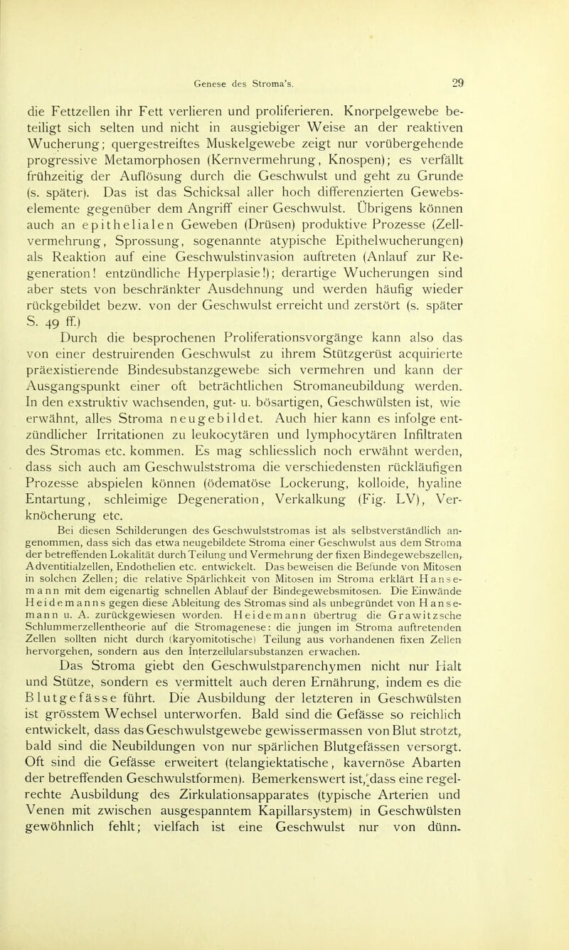 Genese des Stroma's. 29 die Fettzellen ihr Fett verlieren und proliferieren. Knorpelgewebe be- teiligt sich selten und nicht in ausgiebiger Weise an der reaktiven Wucherung; quergestreiftes Muskelgewebe zeigt nur vorübergehende progressive Metamorphosen (Kernvermehrung, Knospen); es verfällt frühzeitig der Auflösung durch die Geschwulst und geht zu Grunde (s. später). Das ist das Schicksal aller hoch differenzierten Gewebs- elemente gegenüber dem Angriff einer Geschwulst. Übrigens können auch an epithelialen Geweben (Drüsen) produktive Prozesse (Zell- vermehrung, Sprossung, sogenannte atypische Epithelwucherungen) als Reaktion auf eine Geschwulstinvasion auftreten (Anlauf zur Re- generation! entzündliche Hyperplasie!); derartige Wucherungen sind aber stets von beschränkter Ausdehnung und werden häufig wieder rückgebildet bezw. von der Geschwulst erreicht und zerstört (s. später S. 49 ff.) Durch die besprochenen Proliferationsvorgänge kann also das von einer destruirenden Geschwulst zu ihrem Stützgerüst acquirierte präexistierende Bindesubstanzgewebe sich vermehren und kann der Ausgangspunkt einer oft beträchtlichen Stromaneubildung werden. In den exstruktiv wachsenden, gut- u. bösartigen, Geschwülsten ist, wie erwähnt, alles Stroma neugebildet. Auch hier kann es infolge ent- zündlicher Irritationen zu leukocytären und lymphocytären Infiltraten des Stromas etc. kommen. Es mag schliesslich noch erwähnt werden, dass sich auch am Geschwulststroma die verschiedensten rückläufigen Prozesse abspielen können (ödematöse Lockerung, kolloide, hyaline Entartung, schleimige Degeneration, Verkalkung (Fig. LV), Ver- knöcherung etc. Bei diesen Schilderungen des Geschwulststromas ist als selbstverständlich an- genommen, dass sich das etwa neugebildete Stroma einer Geschwulst aus dem Stroma der betreffenden Lokalität durch Teilung und Vermehrung der fixen Bindegewebszellen, Adventitialzellen, Endothelien etc. entwickelt. Das beweisen die Befunde von Mitosen in solchen Zellen; die relative Spärlichkeit von Mitosen im Stroma erklärt Hanse- mann mit dem eigenartig schnellen Ablauf der Bindegewebsmitosen. Die Einwände Heidemanns gegen diese Ableitung des Stromas sind als unbegründet von Hanse- mann u. A. zurückgewiesen worden. Heidemann übertrug die Grawitzsche Schlummerzellentheorie auf die Stromagenese: die jungen im Stroma auftretenden Zellen sollten nicht durch (karyomitotische) Teilung aus vorhandenen fixen Zellen hervorgehen, sondern aus den Interzellularsubstanzen erwachen. Das Stroma giebt den Geschwulstparenchymen nicht nur Halt und Stütze, sondern es vermittelt auch deren Ernährung, indem es die Blutgefässe führt. Die Ausbildung der letzteren in Geschwülsten ist grösstem Wechsel unterworfen. Bald sind die Gefässe so reichlich entwickelt, dass das Geschwulstgewebe gewissermassen von Blut strotzt, bald sind die Neubildungen von nur spärlichen Blutgefässen versorgt. Oft sind die Gefässe erweitert (telangiektatische, kavernöse Abarten der betreffenden Geschwulstformen). Bemerkenswert ist,'^dass eine regel- rechte Ausbildung des Zirkulationsapparates (typische Arterien und Venen mit zwischen ausgespanntem Kapillarsystem) in Geschwülsten gewöhnlich fehlt; vielfach ist eine Geschwulst nur von dünn-