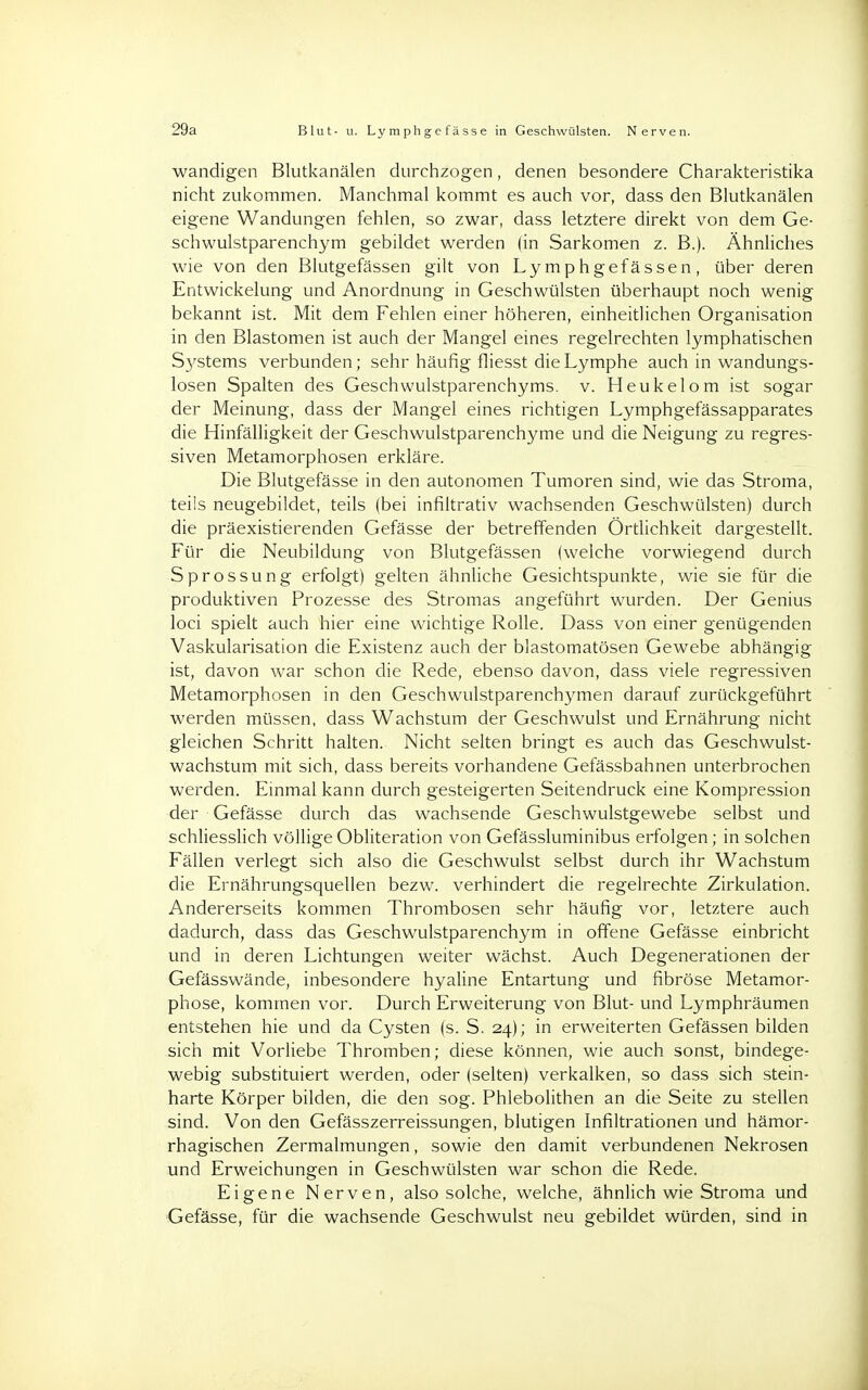 29a Blut- u. Lyraphgcfässe in Geschwülsten. Nerven. wandigen Blutkanälen durchzogen, denen besondere Charakteristika nicht zukommen. Manchmal kommt es auch vor, dass den Blutkanälen eigene Wandungen fehlen, so zwar, dass letztere direkt von dem Ge- schwulstparenchym gebildet werden (in Sarkomen z. B.). Ähnliches wie von den Blutgefässen gilt von Lymphgefässen, über deren Entwicklung und Anordnung in Geschwülsten überhaupt noch wenig bekannt ist. Mit dem Fehlen einer höheren, einheitlichen Organisation in den Blastomen ist auch der Mangel eines regelrechten lymphatischen S3'stems verbunden; sehr häufig fliesst die Lymphe auch in wandungs- losen Spalten des Geschwulstparenchyms. v. Heukelom ist sogar der Meinung, dass der Mangel eines richtigen Lymphgefässapparates die Hinfälligkeit der Geschwulstparenchyme und die Neigung zu regres- siven Metamorphosen erkläre. Die Blutgefässe in den autonomen Tumoren sind, wie das Stroma, teils neugebildet, teils (bei infiltrativ wachsenden Geschwülsten) durch die präexistierenden Gefässe der betreffenden Örtlichkeit dargestellt. Für die Neubildung von Blutgefässen (welche vorwiegend durch Sprossung erfolgt) gelten ähnliche Gesichtspunkte, wie sie für die produktiven Prozesse des Stromas angeführt wurden. Der Genius loci spielt auch hier eine wichtige Rolle. Dass von einer genügenden Vaskularisation die Existenz auch der blastomatösen Gewebe abhängig ist, davon war schon die Rede, ebenso davon, dass viele regressiven Metamorphosen in den Geschwulstparenchymen darauf zurückgeführt werden müssen, dass Wachstum der Geschwulst und Ernährung nicht gleichen Schritt halten. Nicht selten bringt es auch das Geschwulst- wachstum mit sich, dass bereits vorhandene Gefässbahnen unterbrochen werden. Einmal kann durch gesteigerten Seitendruck eine Kompression der Gefässe durch das wachsende Geschwulstgewebe selbst und schliesslich völlige Obliteration von Gefässluminibus erfolgen; in solchen Fällen verlegt sich also die Geschwulst selbst durch ihr Wachstum die Ernährungsquellen bezw. verhindert die regelrechte Zirkulation. Andererseits kommen Thrombosen sehr häufig vor, letztere auch dadurch, dass das Geschwulstparenchym in offene Gefässe einbricht und in deren Lichtungen weiter wächst. Auch Degenerationen der Gefässwände, inbesondere hyaline Entartung und fibröse Metamor- phose, kommen vor. Durch Erweiterung von Blut- und Lymphräumen entstehen hie und da Cysten (s. S. 24); in erweiterten Gefässen bilden sich mit Vorliebe Thromben; diese können, wie auch sonst, bindege- webig substituiert werden, oder (selten) verkalken, so dass sich stein- harte Körper bilden, die den sog. Phlebolithen an die Seite zu stellen sind. Von den Gefässzerreissungen, blutigen Infiltrationen und hämor- rhagischen Zermalmungen, sowie den damit verbundenen Nekrosen und Erweichungen in Geschwülsten war schon die Rede. Eigene Nerven, also solche, welche, ähnlich wie Stroma und Gefässe, für die wachsende Geschwulst neu gebildet würden, sind in