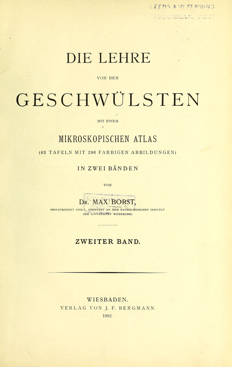 DIE LEHRE VON DEN ESCHWÜLSTE MIT EINEM MIKROSKOPISCHEN ATLAS (63 TAFELN MIT 296 FARBIGEN ABBILDUNGEN) IN ZWEI BÄNDEN VON Dr. MAX^feORST, PRIVATDOCENT UND I. ASSISTENT AN DEM PATHOLOGISCHEN INSTITUT DER UNlVERSlffiT WÜRZBURO. ZWEITER BAND. WIESBADEN. VERLAG VON J. F. BERGMANN. 1902.