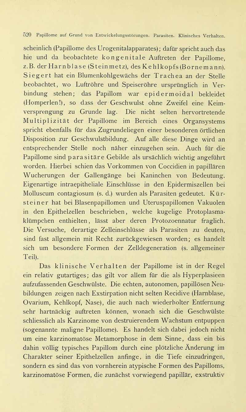 scheinlich (Papillome des Urogenitalapparates); dafür spricht auch das hie und da beobachtete kongenitale Auftreten der Papillome, z.B. der Harnblase (Steinmetz), des Kehlkopfs (Bornemann). Siegert hat ein Blumenkohlgewächs der Trachea an der Stelle beobachtet, wo Luftröhre und Speiseröhre ursprüngUch in Ver- bindung stehen; das Papillom war epidermoidal bekleidet (Homperlen!), so dass der Geschwulst ohne Zweifel eine Keim- versprengung zu Grunde lag. Die nicht selten hervortretende Multiplizität der Papillome im Bereich eines Organsystems spricht ebenfalls für das ZugrundeUegen einer besonderen örtlichen Disposition zur Geschwulstbildung. Auf alle diese Dinge wird an entsprechender Stelle noch näher einzugehen sein. Auch für die Papillome sind parasitäre Gebilde als ursächUch wichtig angeführt worden. Hierbei schien das Vorkommen von Coccidien in papillären Wucherungen der Gallengänge bei Kaninchen von Bedeutung. Eigenartige intraepitheliale Einschlüsse in den Epidermiszellen bei Molluscum contagiosum (s. d.) wurden als Parasiten gedeutet. Kür- steiner hat bei Blasenpapillomen und Uteruspapillomen Vakuolen in den Epithelzellen beschrieben, welche kugelige Protoplasma- klümpchen enthielten, lässt aber deren Protozoennatur fraglich. Die Versuche, derartige Zelleinschlüsse als Parasiten zu deuten, sind fast allgemein mit Recht zurückgewiesen worden; es handelt sich um besondere Formen der Zelldegeneration (s. allgemeiner Teil). Das klinische Verhalten der Papillome ist in der Regel ein relativ gutartiges; das gilt vor allem für die als Hyperplasieen aufzufassenden Geschwülste. Die echten, autonomen, papillösen Neu- bildungen zeigen nach Exstirpation nicht selten Recidive (Harnblase, Ovarium, Kehlkopf, Nase), die auch nach wiederholter Entfernung sehr hartnäckig auftreten können, wonach sich die Geschwülste schUesslich als Karzinome von destruierendem Wachstum entpuppen (sogenannte maligne Papillome). Es handelt sich dabei jedoch nicht um eine karzinomatöse Metamorphose in dem Sinne, dass ein bis dahin völlig typisches Papillom durch eine plötzliche Änderung im Charakter seiner Epithelzellen anfinge, in die Tiefe einzudringen, sondern es sind das von vornherein atypische Formen des Papilloms, karzinomatöse Formen, die zunächst vorwiegend papillär, exstruktiv