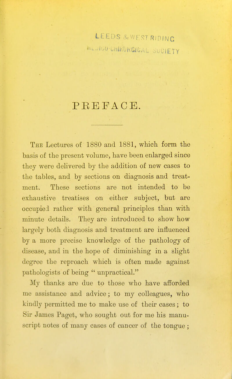 PEEFACE. The Lectures of 1880 and 1881, which form the basis of the present vohime, have been enlarged since thej were delivered by the addition of new cases to the tables, and by sections on diagnosis and treat- ment. These sections are not intended to be exhaustive treatises on either subject, but are occupied rather with general principles than with minute details. They are introduced to show how largely both diagnosis and treatment are influenced by a more precise knowledge of the pathology of disease, and in the hope of diminishing in a slight degree the reproach which is often made against pathologists of being  unpractical. My thanks are due to those who have afforded me assistance and advice; to my colleagues, who kindly permitted me to make use of their cases; to Sir James Paget, who sought out for me his manu- script notes of many cases of cancer of the tongue ;