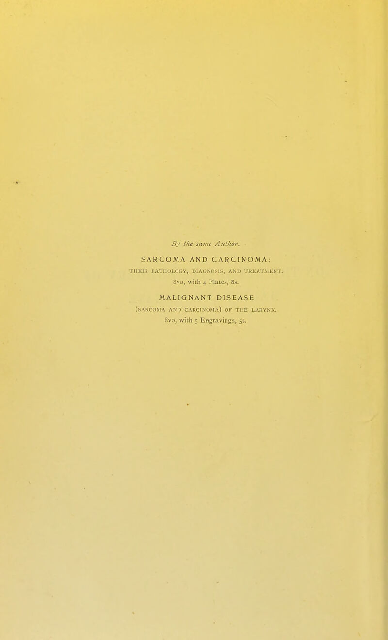 By the same Author. SARCOMA AND CARCINOMA: TIIEIK rATllUl.UGY, DIAGNOSIS, AND TKEAT.MENT. Svo, with 4 Plates, 8s. MALIGNANT DISEASE (sarcoma and CAKCINOMA) of the LARYNX. Svo, with 5 Engravings, 5s.