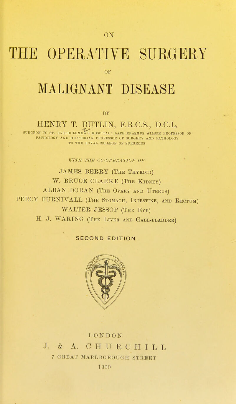 ON THE OPERATIVE SURGERY OF MALIGNANT DISEASE BY HENEY T. BUTLIN, F.R.C.S., D.C.L. SURGEON TO ST. BARTHOLOMEW'S HOSPITAL ; LATE ERASMUS WILSON PROFESSOR OF PATHOLOGY AND HUNTERIAN PROFESSOR OF SURGERY AND PATHOLOGY TO THE ROYAL COLLEGE OF SURGEONS WITH THE CO-OPERATION OF ' JAMES BERRY (The Thyroid) W. BRUCE CLARKE (The KiDxw) ALBAN DORAN (The Ovary and Uterus) PERCY FURNIVALL (The Stomach, Intestine, and Rectum) WALTER JESSOP (The Eye) H. J. WARING (The Liver and Gall-bladder) SECOND EDITION LONDON J. & A. CHURCHILL 7 GREAT MAELBOROUGH STREET 1!)()()