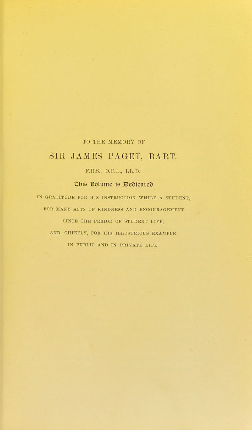 TO THE MEMORY OF SIR JAMES PAGET, BART. F.R.S., D.C.L., LL.D. ^his IDolumc is 2)eC>icatc& IN GRATITUDE FOR HIS INSTRUCTION WHILE A STUDENT, FOR MANY ACTS OP KINDNESS AND ENCOUEAaEMENT SINCE THE PERIOD OF STUDENT LIFE, AND, CHIEFLY, FOR HIS ILLUSTRIOUS EXAMPLE IN PUBLIC AND IN PRIVATE LIFE