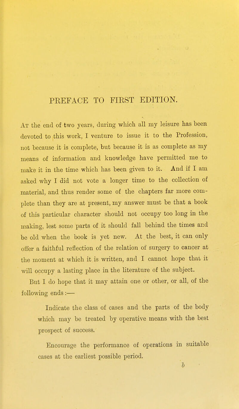 At the end of two years, during whicli all my leisure has been devoted to this work, I venture to issue it to the Profession, not because it is complete, but because it is as complete as my means of information and knowledge have permitted me to make it in the time which has been given to it. And if I am asked why I did not vote a longer time to the collection of material, and thus render some of the chapters far more com- plete than they are at present, my answer must be that a book of this particular character should not occupy too long in the making, lest some parts of it should fall behind the times and be old when the book is yet new. At the best, it can only offer a faithful reflection of the relation of surgery to cancer at the moment at which it is written, and I cannot hope that it will occupy a lasting place in the literature of the subject. But I do hope that it may attain one or other, or all, of the following ends:— Indicate the class of cases and the parts of the body which may be treated by operative means with the best prospect of success. Encourage the performance of operations in suitable cases at the earliest possible period. 6