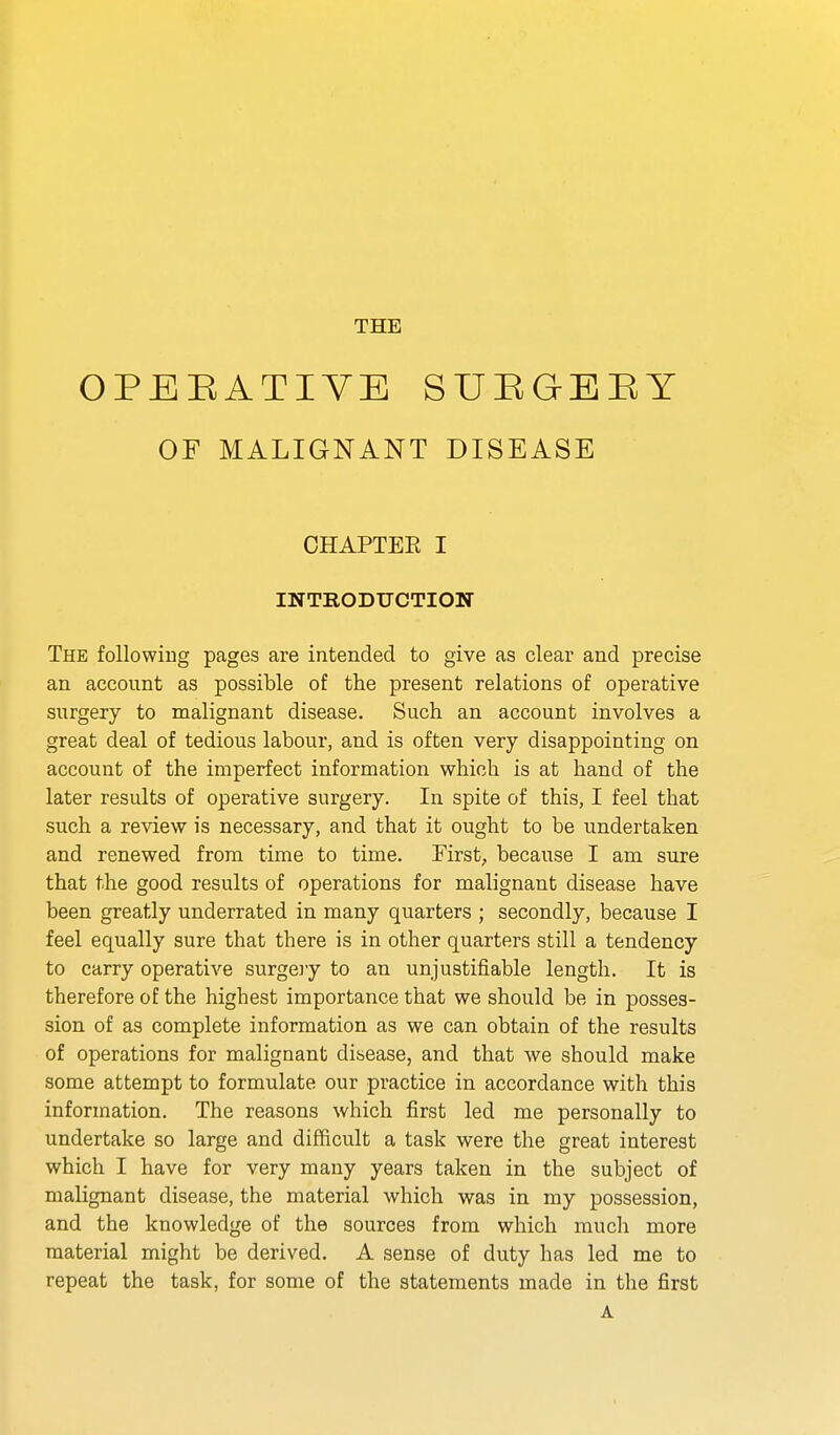 THE OPEEATIYE SUEQEBY OF MALIGNANT DISEASE CHAPTEE I INTRODTJCTIOK The followiug pages are intended to give as clear and precise an account as possible of the present relations of operative surgery to malignant disease. Such an account involves a great deal of tedious labour, and is often very disappointing on account of the imperfect information which is at hand of the later results of operative surgery. In spite of this, I feel that such a review is necessary, and that it ought to be undertaken and renewed from time to time. First, because I am sure that the good results of operations for malignant disease have been greatly underrated in many quarters ; secondly, because I feel equally sure that there is in other quarters still a tendency to carry operative surgeiy to an unjustifiable length. It is therefore of the highest importance that we should be in posses- sion of as complete information as we can obtain of the results of operations for malignant disease, and that we should make some attempt to formulate our practice in accordance with this information. The reasons which first led me personally to undertake so large and difficult a task were the great interest which I have for very many years taken in the subject of malignant disease, the material which was in my possession, and the knowledge of the sources from which much more material might be derived. A sense of duty has led me to repeat the task, for some of the statements made in the first A