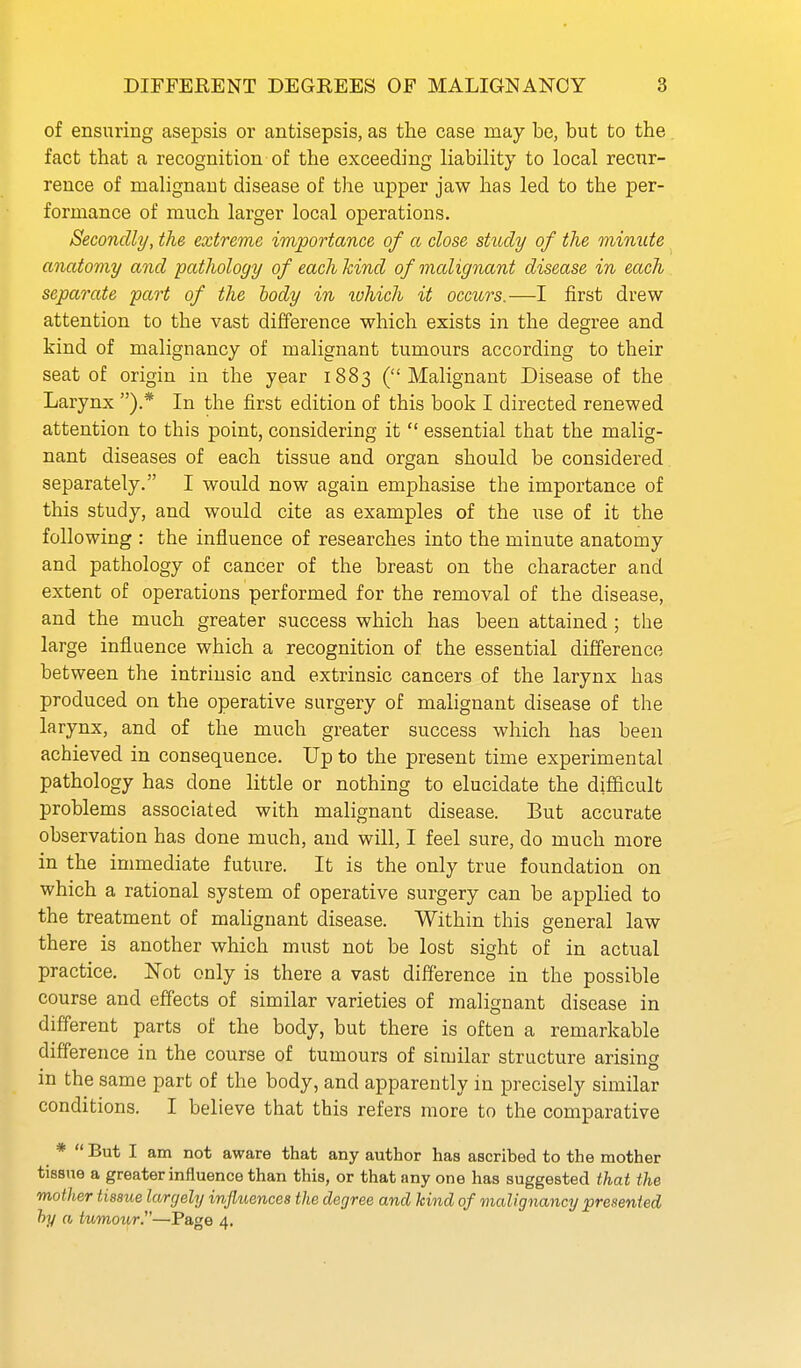 of ensuring asepsis or antisepsis, as the case may be, but to the fact that a recognition of the exceeding liability to local recxxr- rence of malignant disease of the upper jaw has led to the per- formance of much larger local operations. Secondly, the extreme importance of a close study of the minute anatomy and pathology of each hind of malignant disease in each separate part of the body in lohich it occurs.—I first drew attention to the vast difference which exists in the degree and kind of malignancy of malignant tumours according to their seat of origin in the year 1883 (Malignant Disease of the Larynx ).* In the first edition of this book I directed renewed attention to this point, considering it  essential that the malig- nant diseases of each tissue and organ should be considered separately. I would now again emphasise the importance of this study, and would cite as examples of the use of it the following : the influence of researches into the minute anatomy and pathology of cancer of the breast on the character and extent of operations performed for the removal of the disease, and the much greater success which has been attained ; the large influence which a recognition of the essential difference between the intrinsic and extrinsic cancers of the larynx has produced on the operative surgery of malignant disease of the larynx, and of the much greater success which has been achieved in consequence. Up to the present time experimental pathology has done little or nothing to elucidate the difficult problems associated with malignant disease. But accurate observation has done much, and will, I feel sure, do much more in the immediate future. It is the only true foundation on which a rational system of operative surgery can be applied to the treatment of malignant disease. Within this general law there is another which must not be lost sight of in actual practice. ISTot only is there a vast difference in the possible course and effects of similar varieties of malignant disease in different parts of the body, but there is often a remarkable difference in the course of tumours of similar structure arisins m the same part of the body, and apparently in precisely similar conditions. I believe that this refers more to the comparative *  But I am not aware that any author has ascribed to the mother tissue a greater influence than this, or that any one has suggested that the mother tissue largely influences the degree and kind of maligna^icy presented hy a tumour.—Page 4.