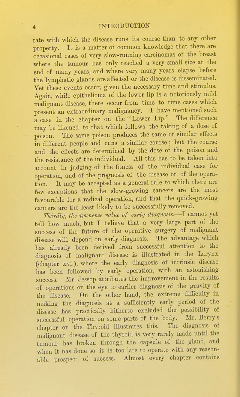 rate with which the disease runs its course than to any other property. It is a matter of common knowledge that there are occasional cases of very slow-running carcinomas of the breast where the tumour has only reached a very small size at the end of many years, and where very many years elapse before the lymphatic glands are affected or the disease is disseminated. Yet these events occur, given the necessary time and stimulus. Again, while epithelioma of the lower lip is a notoriously mild malignant disease, there occur from time to time cases which present an extraordinary malignancy. I have mentioned such a case in the chapter on the Lower Lip. The difference may be likened to that which follows the taking of a dose of poison. The same poison produces the same or similar effects in different people and runs a similar course ; but the course and the effects are determined by the dose of the poison and the resistance of the individual. All this has to be taken into account in judging of the fitness of the individual case for operation, and of the prognosis of the disease or of the opera- tion. It may be accepted as a general rule to which there are few exceptions that the slow-growing cancers are the most favourable for a radical operation, and that the quick-growing cancers are the least likely to be successfully removed. Thirdly, the immense value of early diagnosis.—I cannot yet tell how much, but I believe that a very large part of the success of the future of the operative surgery of malignant disease will depend on early diagnosis. The advantage which has already been derived from successful attention to the diagnosis of malignant disease is illustrated in the Larynx (chapter xvi.), where the early diagnosis of intrinsic disease has been followed by early operation, with an astonishing success. Mr. Jessop attributes the improvement in the results of operations on the eye to earlier diagnosis of the gravity of the disease. On the other hand, the extreme difficulty in making the diagnosis at a sufficiently early period of the disease has practically hitherto excluded tlie possibility of successful operation on some parts of the body. Mr. Berry's chapter on the Thyroid illustrates this. The diagnosis of malignant disease of the thyroid is very rarely made until the tumour has broken through the capsule of the gland, and when it bas done so it is too late to operate with any reason- able prospect of success. Almost every chapter contains