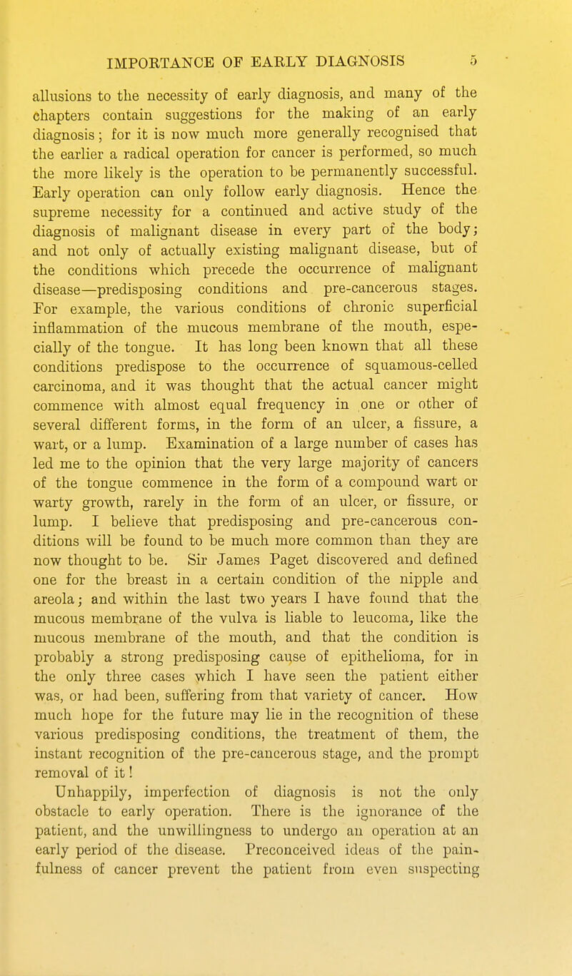 allusions to the necessity of early diagnosis, and many of the chapters contain suggestions for the making of an early diagnosis; for it is now much more generally recognised that the earlier a radical operation for cancer is performed, so much the more likely is the operation to be permanently successful. Early operation can only follow early diagnosis. Hence the supreme necessity for a continued and active study of the diagnosis of malignant disease in every part of the body; and not only of actually existing malignant disease, but of the conditions which precede the occurrence of malignant disease—predisposing conditions and pre-cancerous stages. Tor example, the various conditions of chronic superficial inflammation of the mucous membrane of the mouth, espe- cially of the tongue. It has long been known that all these conditions predispose to the occurrence of squamous-celled carcinoma, and it was thovight that the actual cancer might commence with almost equal frequency in one or other of several different forms, in the form of an ulcer, a fissure, a wart, or a lump. Examination of a large number of cases has led me to the opinion that the very large majority of cancers of the tongue commence in the form of a compound wart or warty growth, rarely in the form of an ulcer, or fissure, or lump. I believe that predisposing and pre-cancerous con- ditions will be found to be much more common than they are now thought to be. Sir James Paget discovered and defined one for the breast in a certain condition of the nipple and areola; and within the last two years I have found that the mucous membrane of the vulva is liable to leucoma, like the mucous membrane of the mouth, and that the condition is probably a strong predisposing cause of epithelioma, for in the only three cases which I have seen the patient either was, or had been, suffering from that variety of cancer. How much hope for the future may lie in the recognition of these various predisposing conditions, the treatment of them, the instant recognition of the pre-cancerous stage, and the prompt removal of it! Unhappily, imperfection of diagnosis is not the only obstacle to early operation. There is the ignorance of the patient, and the unwillingness to undergo an operation at an early period of the disease. Preconceived ideas of the pain- fulness of cancer prevent the patient from even suspecting