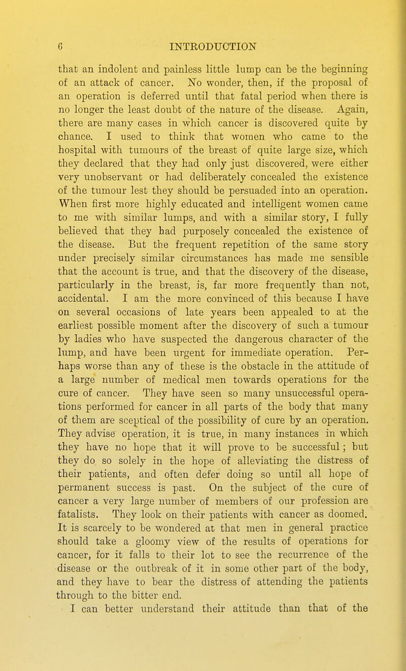 that an indolent and painless little lump can be the beginning of an attack of cancer. No wonder, then, if the proposal of an operation is deferred until that fatal period when there is no longer the least doubt of the nature of the disease. Again, there are many cases in which cancer is discovered quite by chance. I used to think that women who came to the hospital with tumours of the breast of quite large size, which they declared that they had only just discovered, were either very unobservant or had deliberately concealed the existence of the tumour lest they should be persuaded into an operation. When first more highly educated and intelligent women came to me with similar lumps, and with a similar story, I fully believed that they had purposely concealed the existence of the disease. But the frequent repetition of the same story under precisely similar circumstances has made me sensible that the account is true, and that the discovery of the disease, particularly in the breast, is, far more frequently than not, accidental. I am the more convinced of this because I have on several occasions of late years been appealed to at the earliest possible moment after the discovery of such a tumour by ladies who have suspected the dangerous character of the lump, and have been urgent for immediate operation. Per- haps worse than any of these is the obstacle in the attitude of a large number of medical men towards operations for the cure of cancer. They have seen so many unsuccessful opera- tions performed for cancer in all parts of the body that many of them are sceptical of the possibility of cure by an operation. They advise operation, it is true, in many instances in which they have no hope that it will prove to be successful; but they do so solely in the hope of alleviating the distress of their patients, and often defer doing so until all hope of permanent success is past. On the subject of the cure of cancer a very large number of members of our profession are fatalists. They look on their patients with cancer as doomed. It is scarcely to be wondered at that men in general practice should take a gloomy view of the results of operations for cancer, for it falls to their lot to see the recurrence of the disease or the outbreak of it in some other part of the body, and they have to bear the distress of attending the patients through to the bitter end. I can better understand their attitude than that of the