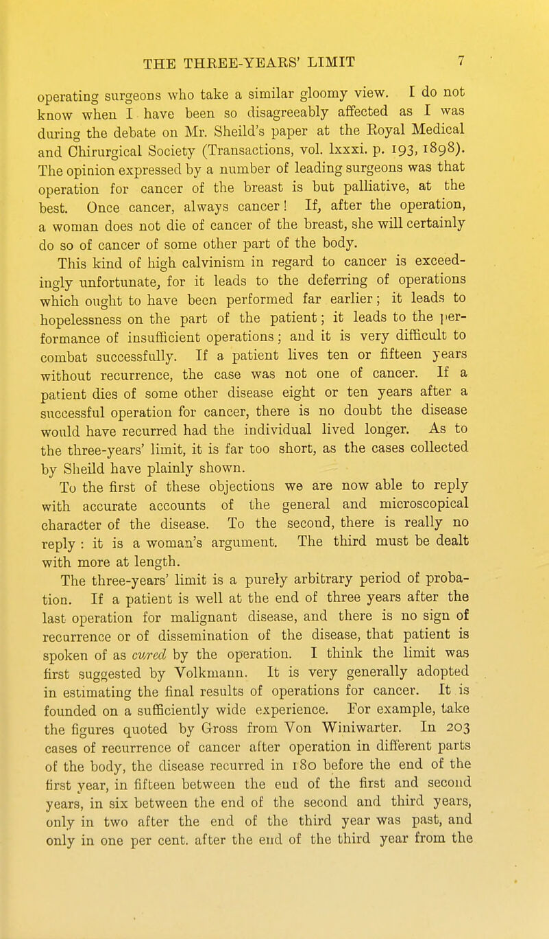 operating surgeons who take a similar gloomy view. I do not know when I have been so disagreeably affected as I was during the debate on Mr. Sheild's paper at the Royal Medical and Chirurgical Society (Transactions, vol. Ixxxi. p. 193,1898). The opinion expressed by a number of leading surgeons was that operation for cancer of the breast is but palliative, at the best. Once cancer, always cancer! If, after the operation, a woman does not die of cancer of the breast, she will certainly do so of cancer of some other part of the body. This kind of high Calvinism in regard to cancer is exceed- ingly unfortunate, for it leads to the deferring of operations which ought to have been performed far earlier; it leads to hopelessness on the part of the patient; it leads to the ])er- formance of insufficient operations; and it is very difficult to combat successfully. If a patient lives ten or fifteen years without recurrence, the case was not one of cancer. If a patient dies of some other disease eight or ten years after a successful operation for cancer, there is no doubt the disease would have recurred had the individual lived longer. As to the three-years' limit, it is far too short, as the cases collected by Sheild have plainly shown. To the first of these objections we are now able to reply with accurate accounts of the general and microscopical character of the disease. To the second, there is really no reply : it is a woman's argument. The third must be dealt with more at length. The three-years' limit is a purely arbitrary period of proba- tion. If a patient is well at the end of three years after the last operation for malignant disease, and there is no sign of recurrence or of dissemination of the disease, that patient is spoken of as cured by the operation. I think the limit was first suggested by Volkmann. It is very generally adopted in estimating the final results of operations for cancer. It is founded on a sufficiently wide experience. For example, take the figures quoted by Gross from Von Winiwarter. In 203 cases of recurrence of cancer alter operation in different parts of the body, the disease recurred in 180 before the end of the first year, in fifteen between the end of the first and second years, in six between the end of the second and third years, only in two after the end of the third year was past, and only in one per cent, after the end of the third year from the