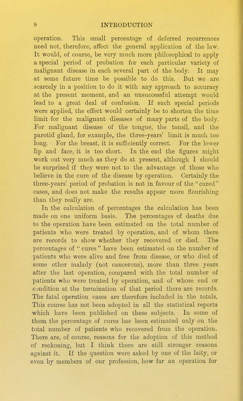operation. This small percentage of deferred recurrences need not, therefore, affect the general application of the law. It would, of course, be very much more philosophical to apply a special period of probation for each particular variety of malignant disease in each several part of the body. It may at some future time be possible to do this. But we are scarcely in a position to do it with any approach to accuracy at the present moment, and an unsuccessful attempt would lead to a great deal of confusion. If such special periods were applied, the effect would certainly be to shorten the time limit for the malignant diseases of many parts of the body. For malignant disease of the tongue, the tonsil, and the parotid gland, for example, the three-years' limit is much too long. For the breast, it is sufficiently correct. For the lower lip and face, it is too short. In the end the figures might work out very much as they do at present, although I should be surprised if they were not to the advantage of those who believe in the cure of the disease by operation. Certainly the three-years' period of probation is not in favour of the cured cases, and does not make the results appear more flourishing than they really are. In the calculation of percentages the calculation has been made on one uniform basis. The percentages of deaths due to the operation have been estimated on the total number of patients who were treated by operation, and of whom there are records to show whether they recovered or died. The percentages of  cures  have been estimated on the number of patients who were alive and free from disease, or who died of some other malady (not cancerous), more than three years after the last operation, compared with the total number of patients who were treated by operation, and of whose end or condition at the termination of that period there are records. The fatal operation cases are therefore included in the totals. This course has not been adopted in all the statistical reports which have been published on these subjects. In some of them the percentage of cures has been estimated only on the total number of patients who recovered from the operation. There are, of course, reasons for the adoption of this method of reckoning, but I think there are still stronger reasons against it. If the question were asked by one of the laity, or even by members of our profession, how far an operation for