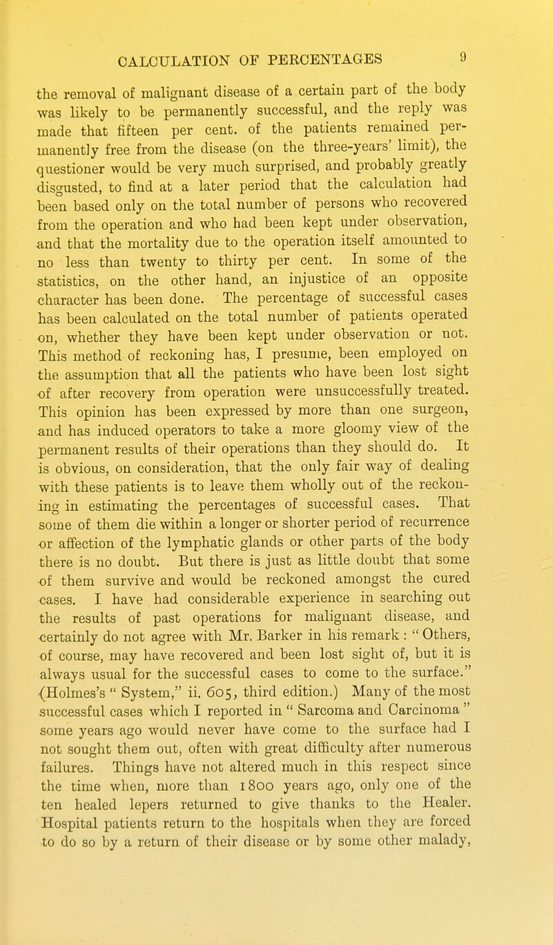 CALCULATION OF PERCENTAGES the removal of malignant disease of a certain part of the body was likely to be permanently successful, and the reply was made that fifteen per cent, of the patients remained per- manently free from the disease (on the three-years' limit), the questioner would be very much surprised, and probably greatly disgusted, to find at a later period that the calculation had been based only on the total number of persons who recovered from the operation and who had been kept under observation, and that the mortality due to the operation itself amounted to no less than twenty to thirty per cent. In some of the statistics, on the other hand, an injustice of an opposite character has been done. The percentage of successful cases has been calculated on the total number of patients operated on, whether they have been kept under observation or not. This method of reckoning has, I presume, been employed on the assumption that all the patients who have been lost sight ■of after recovery from operation were unsuccessfully treated. This opinion has been expressed by more than one surgeon, and has induced operators to take a more gloomy view of the permanent results of their operations than they should do. It is obvious, on consideration, that the only fair way of dealing with these patients is to leave them wholly out of the reckon- ing in estimating the percentages of successful cases. That some of them die within a longer or shorter period of recurrence or affection of the lymphatic glands or other parts of the body there is no doubt. But there is just as little doubt that some of them survive and would be reckoned amongst the cured cases. I have had considerable experience in searching out the results of past operations for malignant disease, and -certainly do not agree with Mr. Barker in his remark :  Others, of course, may have recovered and been lost sight of, but it is always usual for the successful cases to come to the surface. {Holmes's  System, ii. 605, third edition.) Many of the most successful cases which I reported in  Sarcoma and Carcinoma  some years ago would never have come to the surface had I not sought them out, often with great difficulty after numerous failures. Things have not altered much in this respect since the time when, more than 1800 years ago, only one of the ten healed lepers returned to give thanks to the Healer. Hospital patients return to the hospitals when they are forced to do so by a return of their disease or by some other malady,
