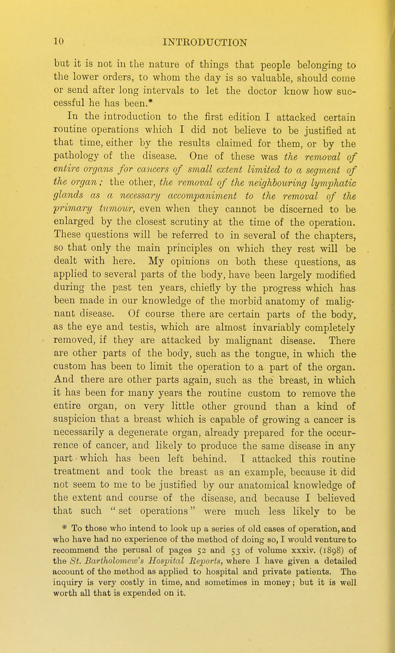 but it is not in the nature of things that people belonging to the lower orders, to whom the day is so valuable, should coine or send after long intervals to let the doctor know how suc- cessful he has been.* In the introduction to the first edition I attacked certain routine operations which I did not believe to be justified at that time, either by the results claimed for them, or by the pathology of the disease. One of these was the removal of entire organs for cancers of small extent limited to a segment of the organ: the other, the removal of the neighboicring lymphatic glands as a necessary accompaniment to the removal of the primary tumour, even when they cannot be discerned to be enlarged by the closest scrutiny at the time of the operation. These questions will be referred to in several of the chapters, so that only the main principles on which they rest will be dealt with here. My opinions on both these questions, as applied to several parts of the body, have been largely modified during the past ten years, chiefly by the progress which has been made in our knowledge of the morbid anatomy of malig- nant disease. Of course there are certain parts of the body,, as the eye and testis, which are almost invariably completely removed, if they are attacked by malignant disease. There are other parts of the body, such as the tongue, in which the custom has been to limit the operation to a part of the organ. And there are other parts again, such as the breast, in which it has been for many years the routine custom to remove the entire organ, on very little other ground than a kind of suspicion that a breast which is capable of growing a cancer is- necessarily a degenerate organ, already prepared for the occur- rence of cancer, and likely to produce the same disease in any part-which has been left behind. I attacked this routine treatment and took the breast as an example, because it did not seem to me to be justified by our anatomical knowledge of the extent and course of the disease, and because I believed that such  set operations were much less likely to be * To those who intend to look up a series of old cases of operation, and who have had no experience of the method of doing so, I would ventiire to recommend the perusal of pages 52 and 53 of volume xxxiv. (1898) of the St. Bartholomew's Hospital Reports, where I have given a detailed account of the method as applied to hospital and private patients. Th© inquiry is very costly in time, and sometimes in money; but it is well worth all that is expended on it.