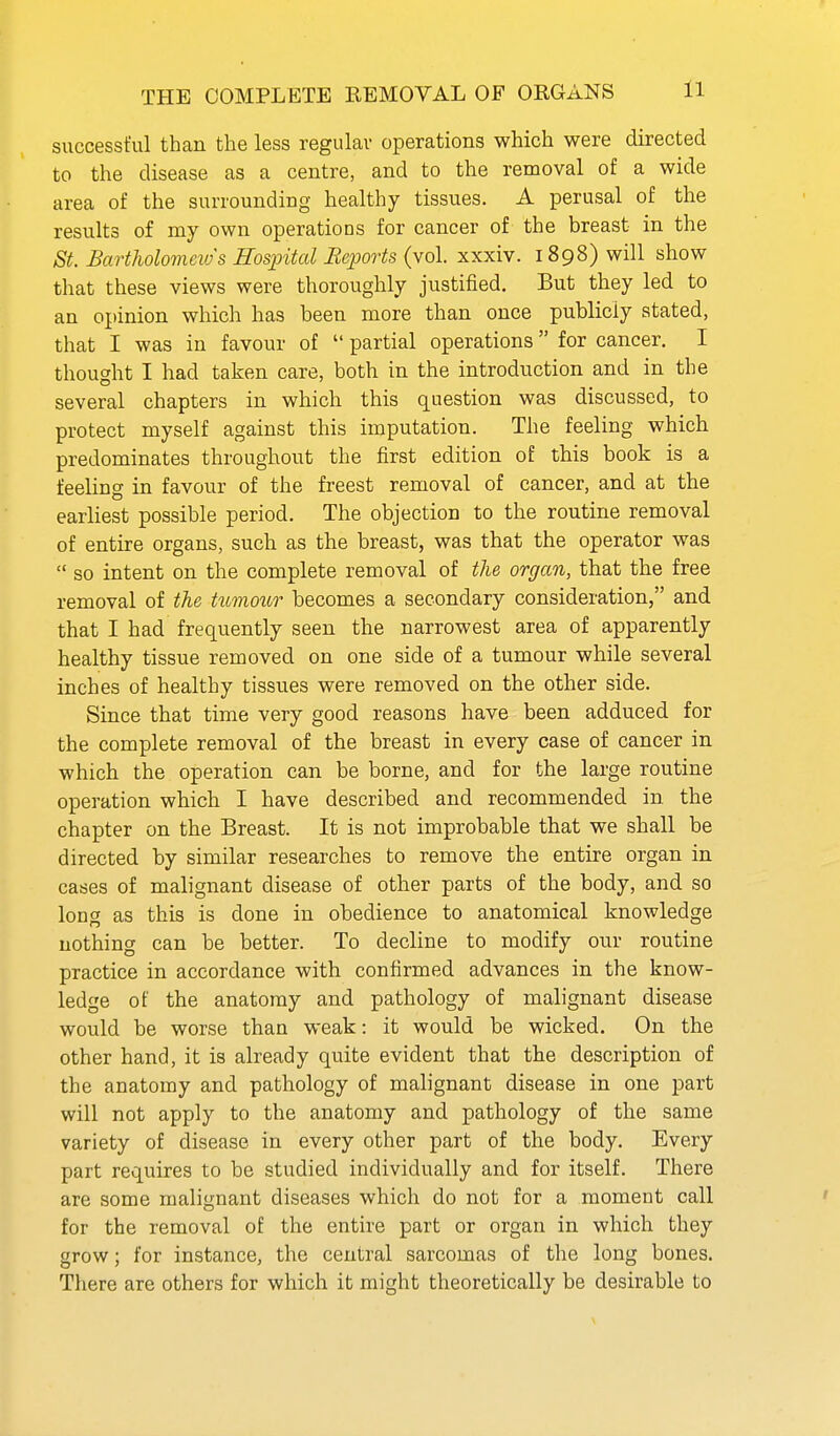 THE COMPLETE REMOVAL OF ORGANS successful than the less regulav operations which were directed to the disease as a centre, and to the removal of a wide area of the surrounding healthy tissues. A perusal of the results of my own operations for cancer of the breast in the St. Bartholomeios Hospital Reports (vol. xxxiv. 1898) will show that these views were thoroughly justified. But they led to an opinion which has been more than once publicly stated, that I was in favour of  partial operations for cancer. I thought I had taken care, both in the introduction and in the several chapters in which this question was discussed, to protect myself against this imputation. The feeling which predominates throughout the first edition of this book is a feeling in favour of the freest removal of cancer, and at the earliest possible period. The objection to the routine removal of entire organs, such as the breast, was that the operator was  so intent on the complete removal of the organ, that the free removal of the tttmour becomes a secondary consideration, and that I had frequently seen the narrowest area of apparently healthy tissue removed on one side of a tumour while several inches of healthy tissues were removed on the other side. Since that time very good reasons have been adduced for the complete removal of the breast in every case of cancer in which the operation can be borne, and for the large routine operation which I have described and recommended in the chapter on the Breast. It is not improbable that we shall be directed by similar researches to remove the entire organ in cases of malignant disease of other parts of the body, and so long as this is done in obedience to anatomical knowledge nothing can be better. To decline to modify our routine practice in accordance with confirmed advances in the know- ledge of the anatomy and pathology of malignant disease would be worse than weak: it would be wicked. On the other hand, it is already quite evident that the description of the anatomy and pathology of malignant disease in one part will not apply to the anatomy and pathology of the same variety of disease in every other part of the body. Every part requires to be studied individually and for itself. There are some malignant diseases which do not for a moment call for the removal of the entire part or organ in which they grow; for instance, the central sarcomas of the long bones. There are others for which it might theoretically be desirable to