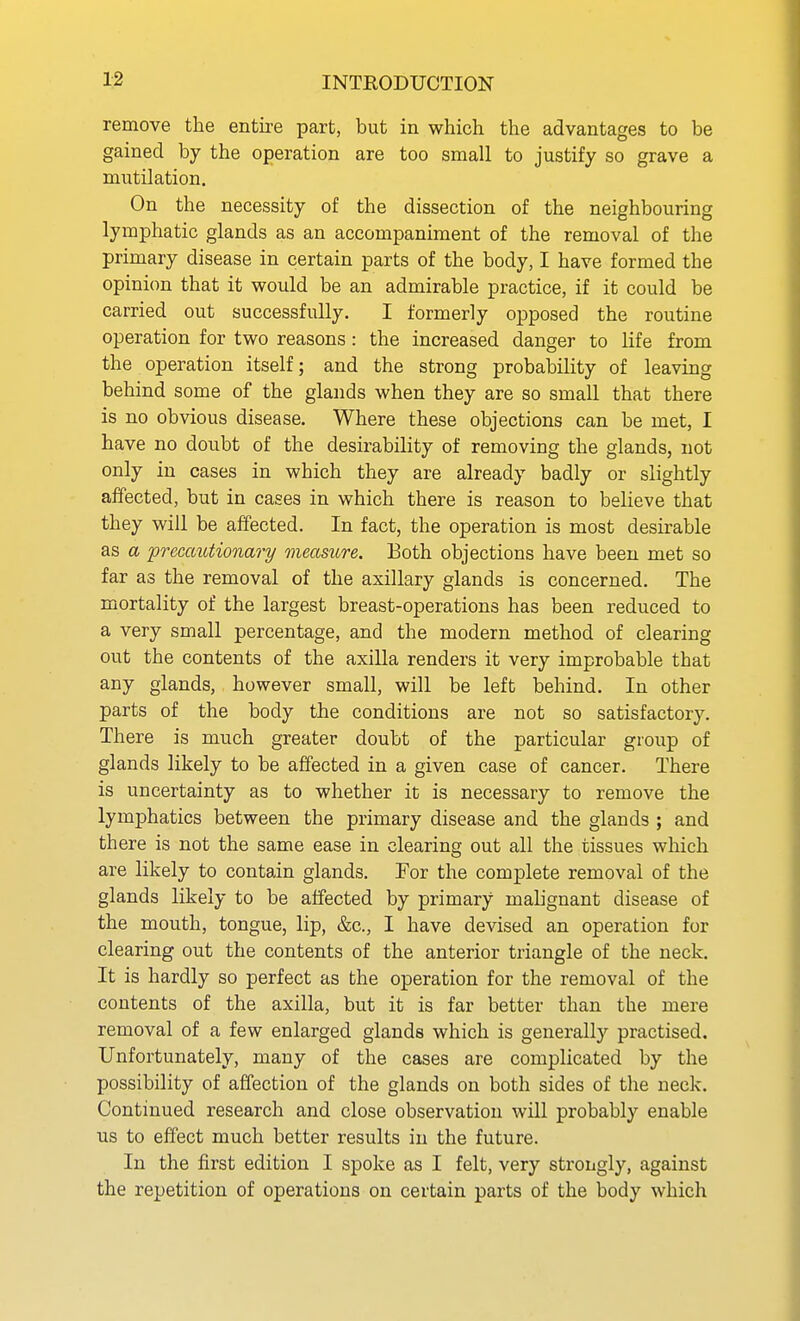 remove the entii-e part, but in which the advantages to be gained by the operation are too small to justify so grave a mutilation. On the necessity of the dissection of the neighbouring lymphatic glands as an accompaniment of the removal of the primary disease in certain parts of the body, I have formed the opinion that it would be an admirable practice, if it could be carried out successfully. I formerly opposed the routine operation for two reasons : the increased danger to life from the operation itself; and the strong probability of leaving behind some of the glands when they are so small that there is no obvious disease. Where these objections can be met, I have no doubt of the desirability of removing the glands, not only in cases in which they are already badly or slightly affected, but in cases in which there is reason to believe that they will be affected. In fact, the operation is most desirable as a precautionary measure. Both objections have been met so far as the removal of the axillary glands is concerned. The mortality of the largest breast-operations has been reduced to a very small percentage, and the modern method of clearing out the contents of the axilla renders it very improbable that any glands, however small, will be left behind. In other parts of the body the conditions are not so satisfactory. There is much greater doubt of the particular group of glands likely to be affected in a given case of cancer. There is uncertainty as to whether it is necessary to remove the lymphatics between the primary disease and the glands ; and there is not the same ease in clearing out all the tissues which are likely to contain glands. For the complete removal of the glands likely to be affected by primary mahgnant disease of the mouth, tongue, lip, &c., I have devised an operation for clearing out the contents of the anterior triangle of the neck. It is hardly so perfect as the operation for the removal of the contents of the axilla, but it is far better than the mere removal of a few enlarged glands which is generally practised. Unfortunately, many of the cases are complicated by the possibility of affection of the glands on both sides of the neck. Continued research and close observation will probably enable us to effect much better results in the future. In the first edition I spoke as I felt, very strongly, against the repetition of operations on certain parts of the body which