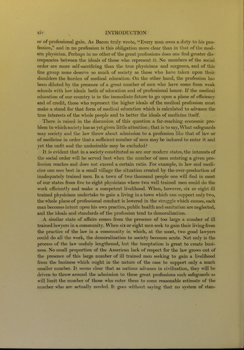 or of professional gain. As Bacon truly wrote, Every man owes a duty to his pro- fession, and in no profession is this obligation more clear than in that of the mod- ern physician. Perhaps in no other of the great professions does one find greater dis- crepancies between the ideals of those who represent it. No members of the social order are more self-sacrificing than the true physicians and surgeons, and of this fine group none deserve so much of society as those who have taken upon their shoulders the burden of medical education. On the other hand, the profession has been diluted by the presence of a great number of men who have come from weak schools with low ideals both of education and of professional honor. If the medical education of our country is in the immediate future to go upon a plane of efficiency and of credit, those who represent the higher ideals of the medical profession must make a stand for that form of medical education which is calculated to advance the true interests of the whole people and to better the ideals of medicine itself. There is raised in the discussion of this question a far-reaching economic pro- blem to which society has as yet given little attention; that is to say, What safeguards may society and the law throw about admission to a profession like that of law or of medicine in order that a sufficient number of men may be induced to enter it and yet the unfit and the undesirable may be excluded.'' It is evident that in a society constituted as are our modern states, the interests of the social order will be served best when the number of men entering a given pro- fession reaches and does not exceed a certain ratio. For example, in law and medi- cine one sees best in a small village the situation created by the over-production of inadequately trained men. In a town of two thousand people one wiU find in most of our states from five to eight physicians where two well trained men could do the work efficiently and make a competent livelihood. When, however, six or eight ill trained physicians undertake to gain a living in a town which can support only two, the whole plane of professional conduct is lowered in the struggle which ensues, each man becomes intent upon his own practice, public health and sanitation are neglected, and the ideals and standards of the profession tend to demoralization. A similar state of affairs comes from the presence of too large a number of ill trained lawyers in a community. When six or eight men seek to gain their living from the practice of the law in a community in which, at the most, two good lawyers could do all the work, the demoralization to society becomes acute. Not only is the process of the law unduly lengthened, but the temptation is great to create busi- ness. No small proportion of the American lack of respect for the law grows out of the presence of this large number of ill trained men seeking to gain a livelihood from the business which ought in the nature of the case to support only a much smaller number. It seems clear that as nations advance in civilization, they will be driven to throw around the admission to these great professions such safeguards as will limit the number of those who enter them to some reasonable estimate of the number who are actually needed. It goes without saying that no system of stan-