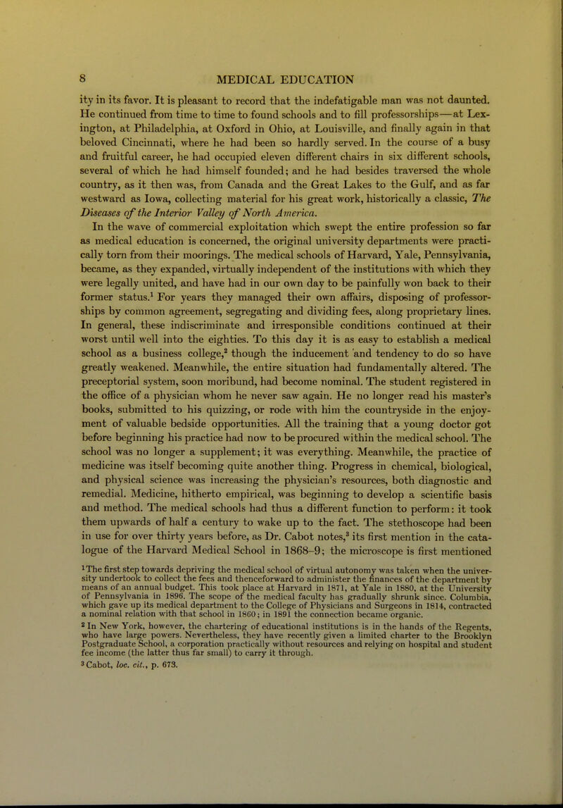 ity in its favor. It is pleasant to record that the indefatigable man was not daunted. He continued from time to time to found schools and to fill professorships—at Lex- ington, at Philadelphia, at Oxford in Ohio, at Louisville, and finally again in that beloved Cincinnati, where he had been so hardly served. In the course of a busy and fruitful career, he had occupied eleven different chairs in six different schools, several of which he had himself founded; and he had besides traversed the whole country, as it then was, from Canada and the Great Lakes to the Gulf, and as far westward as Iowa, collecting material for his great work, historically a classic. The Diseases of the Interior Valley of North America, In the wave of commercial exploitation which swept the entire profession so far as medical education is concerned, the original university departments were practi- cally torn from their moorings. The medical schools of Harvard, Yale, Pennsylvania, became, as they expanded, virtually independent of the institutions with which they were legally united, and have had in our own day to be painfully won back to their former status.^ For years they managed their own affairs, disposing of professor- ships by common agreement, segregating and dividing fees, along proprietary lines. In general, these indiscriminate and irresponsible conditions continued at their worst until well into the eighties. To this day it is as easy to establish a medical school as a business college,^ though the inducement and tendency to do so have greatly weakened. Meanwhile, the entire situation had fundamentally altered. The preceptorial system, soon moribund, had become nominal. The student registered in the office of a physician whom he never saw again. He no longer read his master's books, submitted to his quizzing, or rode with him the counti-yside in the enjoy- ment of valuable bedside opportunities. All the training that a young doctor got before beginning his practice had now to be procured within the medical school. The school was no longer a supplement; it was everything. Meanwhile, the practice of medicine was itself becoming quite another thing. Progress in chemical, biological, and physical science was increasing the physician's resources, both diagnostic and remedial. Medicine, hitherto empirical, was beginning to develop a scientific basis and method. The medical schools had thus a different function to perform: it took them upwards of half a century to wake up to the fact. The stethoscope had been in use for over thirty years before, as Dr. Cabot notes,^ its first mention in the cata- logue of the Harvard Medical School in 1868-9; the microscope is first mentioned iThe first step towards depriving the medical school of virtual autonomv was taken when the univer- sity undertook to collect the fees and thenceforward to administer the finances of the department by means of an annual budget. This took place at Harvard in 1871, at Yale in 1880, at the University of Pennsylvania in 1896. The scope of the medical faculty has gradually shrunk since. Columbia, which gave up its medical department to the College of Physicians and Surgeons in 1814', contracted a nominal relation with that school in 1860; in 1891 the connection became organic. 2 In New York, however, the chartering of educational institutions is in the hands of the Regents, who have large powers. Nevertheless, they have recently given a limited charter to the Brooklyn Postgraduate iSchool, a corporation practically without resources and relying on hospital and student fee income (the latter thus far small) to carry it through. 3 Cabot, loc, ciL, p. 673.