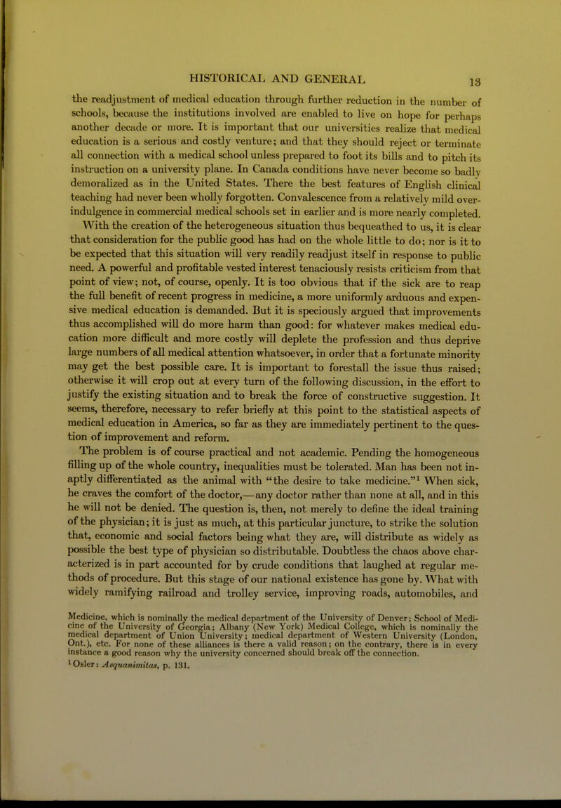 the readjustment of medical education through further reduction in the number of schools, because the institutions involved are enabled to live on hope for perhaps another decade or more. It is important that our universities realize that medical education is a serious and costly venture; and that they should reject or terminate all connection with a medical school unless prepared to foot its bills and to pitch its instruction on a university pi ane. In Canada conditions have never become so badly demoralized as in the United States. There the best features of English clinical teaching had never been wholly forgotten. Convalescence from a relatively mild over- indulgence in commercial medical schools set in earlier and is more nearly completed. With the creation of the heterogeneous situation thus bequeathed to us, it is clear that consideration for the public good has had on the whole little to do; nor is it to be expected that this situation will very readily readjust itself in response to public need. A powerful and profitable vested interest tenaciously resists criticism from that point of view; not, of course, openly. It is too obvious that if the sick are to reap the full benefit of recent progress in medicine, a more uniformly arduous and expen- sive medical education is demanded. But it is speciously argued that improvements thus accomplished will do more harm than good: for whatever makes medical edu- cation more difficult and more costly will deplete the profession and thus deprive large numbers of all medical attention whatsoever, in order that a fortunate minority may get the best possible care. It is important to forestall the issue thus raised; otherwise it will crop out at every turn of the following discussion, in the eflTort to justify the existing situation and to break the force of constinictive suggestion. It seems, therefore, necessary to refer briefly at this point to the statistical aspects of medical education in America, so far as they are immediately pertinent to the ques- tion of improvement and reform. The problem is of course practical and not academic. Pending the homogeneous filling up of the whole country, inequalities must be tolerated. Man has been not in- aptly differentiated as the animal with the desire to take medicine.^ When sick, he craves the comfort of the doctor,—any doctor rather than none at all, and in this he will not be denied. The question is, then, not merely to define the ideal training of the physician; it is just as much, at this particular juncture, to strike the solution that, economic and social factors being what they are, will distribute as widely as possible the best type of physician so distributable. Doubtless the chaos above char- acterized is in part accounted for by crude conditions that laughed at regular me- thods of procedure. But this stage of our national existence has gone by. What with widely ramifying railroad and trolley service, improving roads, automobiles, and Medicine, which is nominally the medical department of the University of Denver; School of Medi- cine of the University of Georgia; Albany (New York) Medical College, which is nominally the medical department of Union University; medical department of Western University (London, Ont.), etc. For none of these alliances is there a vahd reason; on the contrary, there is in every instance a good reason why the university concerned should break off the connection. 1 Osier: Aequanimitas, p. 131.