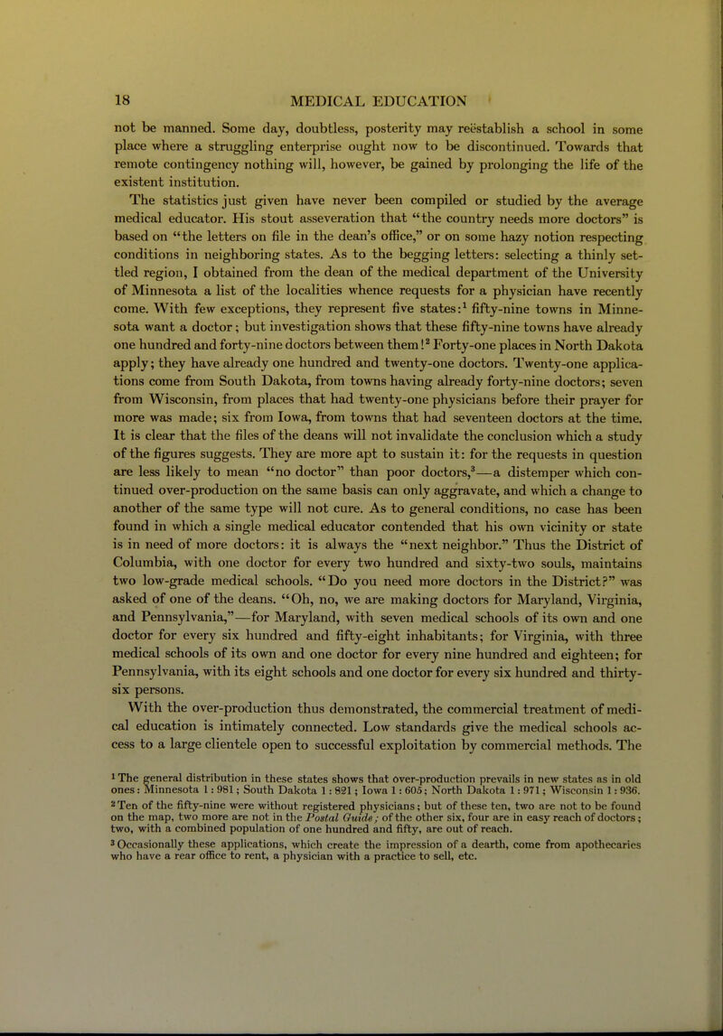 not be manned. Some day, doubtless, posterity may reestablish a school in some place where a struggling enterprise ought now to be discontinued. Towards that remote contingency nothing will, however, be gained by prolonging the life of the existent institution. The statistics just given have never been compiled or studied by the average medical educator. His stout asseveration that the country needs more doctors is based on the letters on file in the dean's office, or on some hazy notion respecting conditions in neighboring states. As to the begging letters: selecting a thinly set- tled region, I obtained from the dean of the medical department of the University of Minnesota a list of the localities whence requests for a physician have recently come. With few exceptions, they represent five states:^ fifty-nine towns in Minne- sota want a doctor; but investigation shows that these fifty-nine towns have already one hundred and forty-nine doctors between them !^ Forty-one places in North Dakota apply; they have already one hundred and twenty-one doctors. Twenty-one applica- tions come from South Dakota, from towns having already forty-nine doctors; seven from Wisconsin, from places that had twenty-one physicians before their prayer for more was made; six from Iowa, from towns that had seventeen doctors at the time. It is clear that the files of the deans will not invalidate the conclusion which a study of the figures suggests. They are more apt to sustain it: for the requests in question are less likely to mean no doctor than poor doctors,^—a distemper which con- tinued over-production on the same basis can only aggravate, and which a change to another of the same type will not cure. As to general conditions, no case has been found in which a single medical educator contended that his own vicinity or state is in need of more doctors: it is always the next neighboi'. Thus the District of Columbia, with one doctor for every two hundred and sixty-two souls, maintains two low-grade medical schools. Do you need more doctors in the District.? was asked of one of the deans.  Oh, no, we are making doctors for Maryland, Virginia, and Pennsylvania,—for Maryland, with seven medical schools of its own and one doctor for every six hundred and fifty-eight inhabitants; for Virginia, with three medical schools of its own and one doctor for every nine hundred and eighteen; for Pennsylvania, with its eight schools and one doctor for every six hundred and thirty- six persons. With the over-production thus demonstrated, the commercial treatment of medi- cal education is intimately connected. Low standards give the medical schools ac- cess to a large clientele open to successful exploitation by commercial methods. The ^ The general distribution in these states shows that over-production prevails in new states as in old ones: Minnesota 1: 981; South Dakota 1: 821; Iowa 1: 605; North Dakota 1: 9T1; Wisconsin 1: 936. 2 Ten of the fifty-nine were without registered physicians; but of these ten, two are not to be found on the map, two more are not in the Postal Guide; of the other six, four are in easy reach of doctors; two, with a combined population of one hundred and fifty, are out of reach. 3 Occasionally these applications, which create the impression of a dearth, come from apothecaries who have a rear office to rent, a physician with a practice to sell, etc.