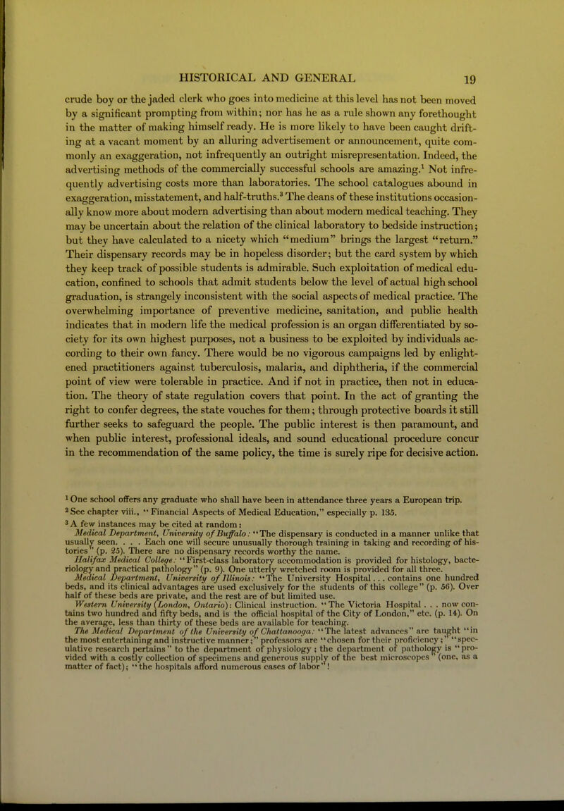 crude boy or the jaded clerk who goes into medicine at this level has not been moved by a significant prompting from within; nor has he as a rule shown any forethought in the matter of making himself ready. He is more likely to have been caught drift- ing at a vacant moment by an alluring advertisement or announcement, quite com- monly an exaggeration, not infrequently an outright misrepresentation. Indeed, the advertising methods of the commercially successful schools are amazing.^ Not infre- quently advertising costs more than laboratories. The school catalogues abound in exaggeration, misstatement, and half-truths.* The deans of these institutions occasion- ally know more about modern advertising than about modern medical teaching. They may be uncertain about the relation of the clinical laboratory to bedside instruction; but they have calculated to a nicety which medium biings the largest return. Their dispensary records may be in hopeless disorder; but the card system by which they keep track of possible students is admirable. Such exploitation of medical edu- cation, confined to schools that admit students below the level of actual high school gi'aduation, is strangely inconsistent with the social aspects of medical practice. The overwhelming importance of preventive medicine, sanitation, and public health indicates that in modern life the medical profession is an organ differentiated by so- ciety for its own highest purposes, not a business to be exploited by individuals ac- cording to their own fancy. There would be no vigorous campaigns led by enlight- ened practitioners against tuberculosis, malaria, and diphtheria, if the commercial point of view were tolerable in practice. And if not in practice, then not in educa- tion. The theory of state regulation covers that point. In the act of granting the right to confer degrees, the state vouches for them; through protective boards it still further seeks to safeguai'd the people. The public interest is then paramount, and when public interest, professional ideals, and sound educational procedure concur in the recommendation of the same policy, the time is sui'ely ripe for decisive action. ^ One school oflFers any graduate who shall have been in attendance three years a European trip. 2 See chapter viii.,  Financial Aspects of Medical Education, especially p. 135. 3 A few instances may be cited at random: Medical Department, University of Buffalo: The dispensary is conducted in a manner unlike that usuallj^ seen. . . . Each one will secure unusually thorough training in taking and recording of his- tories ' (p. 25). There are no dispensary records worthy the name. Halifax Medical College: First-class laboratory accommodation is provided for histology, bacte- riology and practical pathology (p. 9). One utterly wretched room is provided for all three. Medical Department, University of Illinois: The University Hospital... contains one hundred beds, and its clinical advantages are used exclusively for the students of this college (p. 56). Over half of these beds are private, and the rest are of but limited use. Western University (London, Ontario): Clinical instruction. The Victoria Hospital. . . now con- tains two hundred and fifty beds, and is the official hospital of the City of London, etc. (p. 14). On the average, less than thirty of these beds are available for teaching. The Medical Department of the University of Chattanooga: The latest advances are taught in the most entertainmg and instructive manner; professors are chosen for their proficiency; spec- ulative research pertains  to the department of physiology ; the department of pathology is  pro- vided with a costly collection of specimens and generous supply of the best microscopes (one, as a matter of fact);  the hospitals afford numerous cases of labor' !