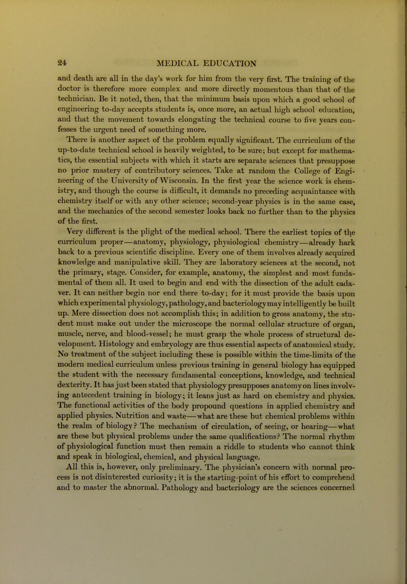 and death are all in the day's work for him from the very fii-st. The training of the doctor is therefore more complex and more directly momentous than that of the technician. Be it noted, then, that the minimum basis upon which a good school of engineering to-day accepts students is, once more, an actual high school education, and that the movement towards elongating the technical course to five years con- fesses the urgent need of something more. There is another aspect of the problem equally significant. The curriculum of the up-to-date technical school is heavily weighted, to be sure; but except for mathema- tics, the essential subjects with which it starts are separate sciences that presuppose no prior mastery of contributory sciences. Take at random the College of Engi- neering of the University of Wisconsin. In the first year the science work is chem- istry, and though the course is difficult, it demands no preceding acquaintance with chemistry itself or with any other science; second-year physics is in the same case, and the mechanics of the second semester looks back no further than to the physics of the first. Very different is the plight of the medical school. There the earliest topics of the cuiTiculum proper—anatomy, physiology, physiological chemistry—already hark back to a previous scientific discipline. Every one of them involves already acquired knowledge and manipulative skill. They are laboratory sciences at the second, not the primary, stage. Consider, for example, anatomy, the simplest and most funda- mental of them all. It used to begin and end with the dissection of the adult cada- ver. It can neither begin nor end there to-day; for it must provide the basis upon which experimental physiology, pathology, and bacteriology may intelligently be built up. Mere dissection does not accomplish this; in addition to gross anatomy, the stu- dent must make out under the microscope the normal cellular structure of organ, muscle, nerve, and blood-vessel; he must grasp the whole process of structural de- velopment. Histology and embryology are thus essential aspects of anatomical study. No treatment of the subject including these is possible within the time-limits of the modern medical curriculum unless previous training in general biology has equipped the student with the necessary fundamental conceptions, knowledge, and technical dexterity. It has just been stated that physiology presupposes anatomy on lines involv- ing antecedent training in biology; it leans just as hard on chemistry and physics. The functional activities of the body propound questions in applied chemistry and applied physics. Nutrition and waste—what are these but chemical problems Avithin the realm of biology.? The mechanism of circulation, of seeing, or hearing—what are these but physical problems under the same qualifications? The normal rhythm of physiological function must then remain a riddle to students who cannot think and speak in biological, chemical, and physical language. All this is, however, only preliminary. The physician's concern with normal pro- cess is not disinterested curiosity; it is the starting-point of his effort to comprehend and to master the abnormal. Pathology and bacteriology are the sciences concerned