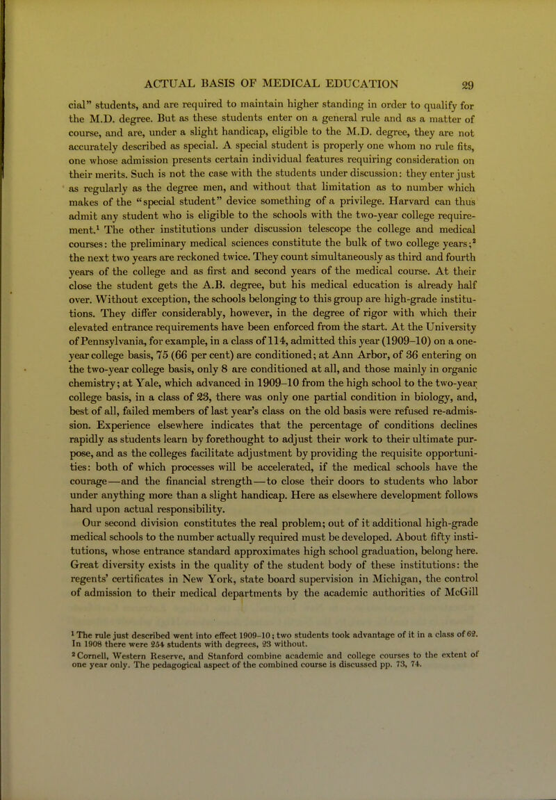 cial students, and are required to maintain higher standing in order to quahfy for the M.D. degree. But as these students enter on a general rule and as a matter of course, and are, under a slight handicap, eligible to the M.D. degree, they are not accurately described as special. A special student is properly one whom no rule fits, one whose admission presents certain individual features requiring consideration on their merits. Such is not the case with the students under discussion: they enter just as regularly as the degree men, and without that limitation as to number which makes of the special student device something of a privilege. Harvard can thus admit any student who is eligible to the schools with the two-year college require- ment.^ The other institutions under discussion telescope the college and medical courses: the preliminary medical sciences constitute the bulk of two college years;* the next two years are reckoned twice. They count simultaneously as third and fourth years of the college and as first and second years of the medical course. At their close the student gets the A.B. degree, but his medical education is already half over. Without exception, the schools belonging to this group are high-grade institu- tions. They differ considerably, however, in the degree of rigor with which their elevated entrance requirements have been enforced from the stai*t. At the University of Pennsylvania, for example, in a class of 114, admitted this year (1909-10) on a one- year college basis, 75 (66 per cent) are conditioned; at Ann Arbor, of 36 entering on the two-year college basis, only 8 are conditioned at all, and those mainly in organic chemistry; at Yale, which advanced in 1909-10 from the high school to the two-year college basis, in a class of 23, there was only one partial condition in biology, and, best of all, failed members of last year's class on the old basis were refused re-admis- sion. Experience elsewhere indicates that the percentage of conditions declines rapidly as students learn by forethought to adjust their work to their ultimate pur- pose, and as the colleges facilitate adjustment by providing the requisite opportuni- ties: both of which processes will be accelerated, if the medical schools have the courage—and the financial strength—to close their doors to students who labor under anything more than a slight handicap. Here as elsewhere development follows hard upon actual responsibility. Our second division constitutes the real problem; out of it additional high-grade medical schools to the number actually required must be developed. About fifty insti- tutions, whose entrance standard approximates high school graduation, belong here. Great diversity exists in the quality of the student body of these institutions: the regents' certificates in New York, state board supervision in Michigan, the conti'ol of admission to their medical departments by the academic authorities of McGill ^ The rule just described went into effect 1909-10; two students took advantage of it in a class of 62. In 1908 there were 254. students with degrees, 23 without. 2 Cornell, Western Reserve, and Stanford combine academic and college courses to the extent of one year only. The pedagogical aspect of the combined course is discussed pp. 73, 74.
