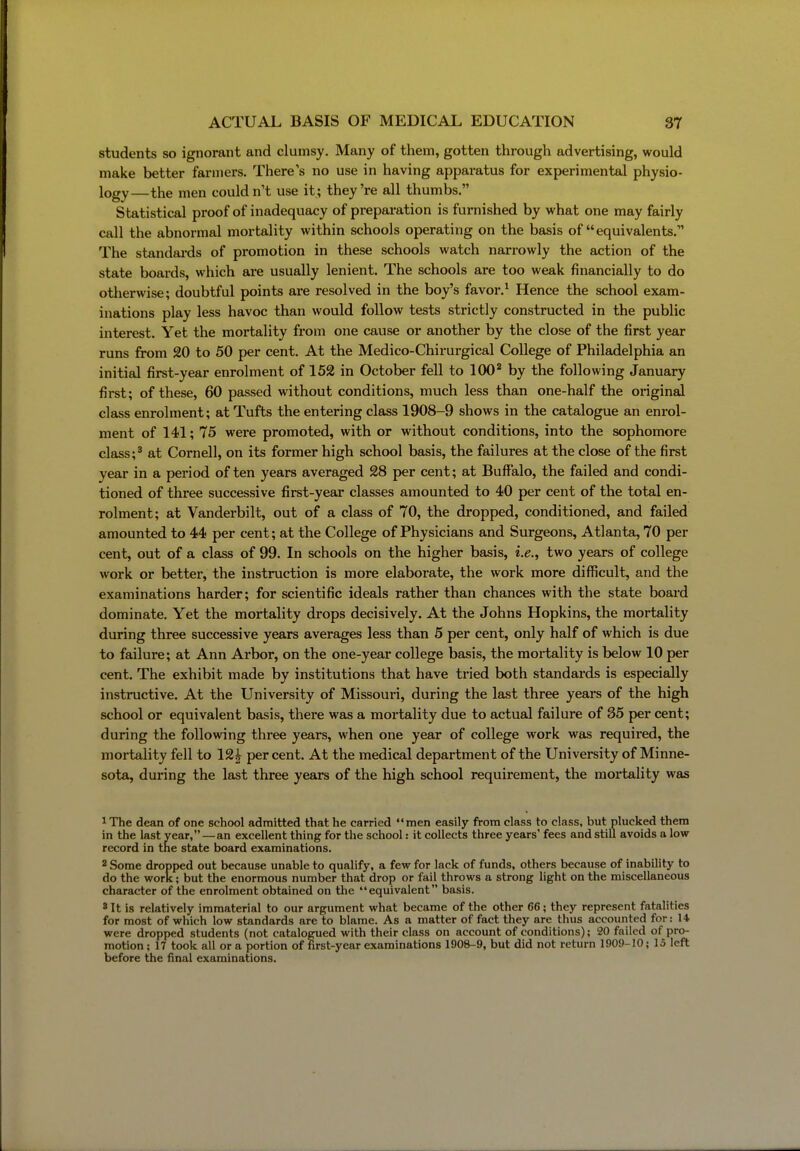 students so ignorant and clumsy. Many of them, gotten through advertising, would make better farmers. There's no use in having apparatus for experimental physio- logy—the men couldn't use it; they're all thumbs. Statistical proof of inadequacy of preparation is furnished by what one may fairly call the abnormal mortality within schools operating on the basis of equivalents. The standai-ds of promotion in these schools watch narrowly the action of the state boards, which are usually lenient. The schools are too weak financially to do otherwise; doubtful points are resolved in the boy's favor.^ Hence the school exam- inations play less havoc than would follow tests strictly constructed in the public interest. Yet the mortality from one cause or another by the close of the first year runs from 20 to 50 per cent. At the Medico-Chirurgical College of Philadelphia an initial first-year enrolment of 152 in October fell to 100^ by the following January first; of these, 60 passed without conditions, much less than one-half the original class enrolment; at Tufts the entering class 1908-9 shows in the catalogue an enrol- ment of 141; 75 were promoted, with or without conditions, into the sophomore class;^ at Cornell, on its former high school basis, the failures at the close of the first year in a period of ten years averaged 28 per cent; at Buffalo, the failed and condi- tioned of three successive first-year classes amounted to 40 per cent of the total en- rolment; at Vanderbilt, out of a class of 70, the dropped, conditioned, and failed amounted to 44 per cent; at the College of Physicians and Surgeons, Atlanta, 70 per cent, out of a class of 99. In schools on the higher basis, i.e., two years of college work or better, the instruction is more elaborate, the work more difficult, and the examinations harder; for scientific ideals rather than chances with the state board dominate. Yet the mortality drops decisively. At the Johns Hopkins, the mortality during three successive years averages less than 5 per cent, only half of which is due to failure; at Ann Arbor, on the one-year college basis, the mortality is below 10 per cent. The exhibit made by institutions that have tried both standards is especially instructive. At the University of Missouri, during the last three years of the high school or equivalent basis, there was a mortality due to actual failure of 35 per cent; during the following three years, when one year of college work was required, the mortality fell to 12^ percent. At the medical department of the University of Minne- sota, during the last three years of the high school requirement, the mortality was 1 The dean of one school admitted that he carried men easily from class to class, but plucked them in the last vear, — an excellent thing for the school: it collects three years' fees and still avoids a low record in the state board examinations. 2 Some dropped out because unable to qualify, a few for lack of funds, others because of inability to do the work; but the enormous number that drop or fail throws a strong light on the miscellaneous character of the enrolment obtained on the equivalent basis. 8 It is relatively immaterial to our argument what became of the other 66; they represent fatalities for most of which low standards are to blame. As a matter of fact they are thus accounted for: 14 were dropped students (not catalogued with their class on account of conditions); 20 failed of pro- motion ; 17 took all or a portion of first-year examinations 1908-9, but did not return 1909-10; 15 left before the final examinations.