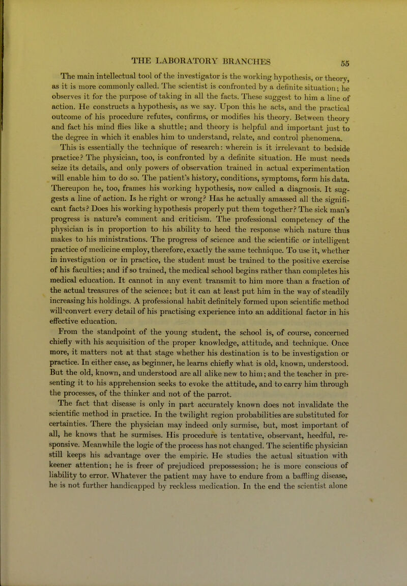 The main intellectual tool of the investigator is the working hypothesis, or theory, as it is more commonly called. The scientist is confronted by a definite situation; he observes it for the purpose of taking in all the facts. These suggest to him a line of action. He constructs a hypothesis, as we say. Upon this he acts, and the practical outcome of his procedure refutes, confirms, or modifies his theory. Between theory and fact his mind flies like a shuttle; and theory is helpful and important just to the degree in which it enables him to understand, relate, and control phenomena. This is essentially the technique of research: wherein is it irrelevant to bedside practice.? The physician, too, is confronted by a definite situation. He must needs seize its details, and only powers of observation trained in actual experimentation wiU enable him to do so. The patient's history, conditions, symptoms, form his data. Thereupon he, too, frames his working hypothesis, now called a diagnosis. It sug- gests a line of action. Is he right or wrong.? Has he actually amassed all the signifi- cant facts.? Does his working hypothesis properly put them together.? The sick man's progress is nature's comment and criticism. The professional competency of the physician is in proportion to his ability to heed the response which nature thus makes to his ministrations. The progress of science and the scientific or intelligent practice of medicine employ, therefore, exactly the same technique. To use it, whether in investigation or in practice, the student must be trained to the positive exercise of his faculties; and if so trained, the medical school begins rather than completes his medical education. It cannot in any event transmit to him more than a fraction of the actual treasures of the science; but it can at least put him in the way of steadily increasing his holdings. A professional habit definitely formed upon scientific method wiU ^convert every detail of his practising experience into an additional factor in his effective education. From the standpoint of the young student, the school is, of course, concerned chiefly with his acquisition of the proper knowledge, attitude, and technique. Once more, it matters not at that stage whether his destination is to be investigation or practice. In either case, as beginner, he learns chiefly what is old, known, understood. But the old, known, and understood are all alike new to him; and the teacher in pre- senting it to his apprehension seeks to evoke the attitude, and to carry him through the processes, of the thinker and not of the parrot. The fact that disease is only in part accurately known does not invalidate the scientific method in practice. In the twilight region probabilities are substituted for certainties. There the physician may indeed only surmise, but, most important of all, he knows that he surmises. His procedure is tentative, observant, heedful, re- sponsive. Meanwhile the logic of the process has not changed. The scientific physician still keeps his advantage over the empiric. He studies the actual situation with keener attention; he is freer of prejudiced prepossession; he is more conscious of liability to error. Whatever the patient may have to endure from a baffling disease, he is not further handicapped by reckless medication. In the end the scientist alone