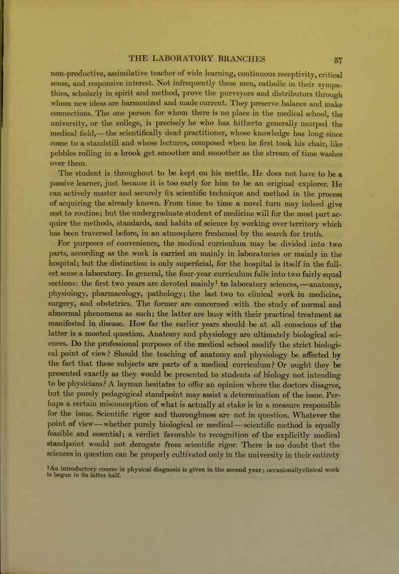 non-productive, assimilative teacher of wide learning, continuous receptivity, critical sense, and responsive interest. Not infrequently these men, catholic in their sympa- thies, scholarly in spirit and method, prove the purveyors and distributors through whom new ideas are harmonized and made current. They preserve balance and make connections. The one person for whom there is no place in the medical school, the university, or the college, is pi-ecisely he who has hitherto generally usurped the medical field,—the scientifically dead practitioner, whose knowledge has long since come to a standstill and whose lectures, composed when he first took his chair, like pebbles rolling in a brook get smoother and smoother as the stream of time washes over them. The student is thi-oughout to be kept on his mettle. He does not have to be a passive learner, just because it is too early for him to be an original explorer. He can actively master and securely fix scientific technique and method in the process of acquiring the already known. From time to time a novel turn may indeed give zest to routine; but the undei'graduate student of medicine will for the most part ac- quire the methods, standards, and habits of science by working over territory which has been traversed before, in an atmosphere freshened by the search for truth. For purposes of convenience, the medical curriculum may be divided into two parts, according as the work is carried on mainly in laboratories or mainly in the hospital; but the distinction is only superficial, for the hospital is itself in the full- est sense a laboratory. In general, the four-year curriculum falls into two fairly equal sections: the first two years are devoted mainly^ to laboratory sciences,—anatomy, physiology, pharmacology, pathology; the last two to clinical work in medicine, surgery, and obstetrics. The former are concerned with the study of normal and abnormal phenomena as such; the latter are busy with their practical treatment as manifested in disease. How far the earlier years should be at all conscious of the latter is a mooted question. Anatomy and physiology are ultimately biological sci- ences. Do the professional purposes of the medical school modify the strict biologi- cal point of view.? Should the teaching of anatomy and physiology be affected by the fact that these subjects are parts of a medical curriculum? Or ought they be presented exactly as they would be presented to students of biology not intending to be physicians? A layman hesitates to offer an opinion where the doctors disagree, but the purely pedagogical standpoint may assist a determination of the issue. Per- haps a cei-tain misconception of what is actually at stake is in a measure responsible for the issue. Scientific rigor and thoroughness are not in question. Whatever the point of view—whether purely biological or medical — scientific method is equally feasible and essential; a verdict favorable to recognition of the explicitly medical standpoint would not derogate from scientific rigor. There is no doubt that the sciences in question can be properly cultivated only in the university in their entirety ^An inbroductory course in physical diagnosis is given in the second year; occasionallyclinical work is begun in its latter half.