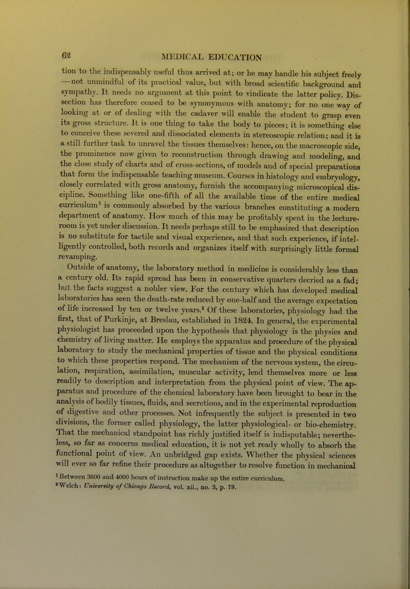 tion to the indispensably useful thus arrived at; or he may handle his subject freely —not unmindful of its practical value, but with broad scientific background and sympathy. It needs no argument at this point to vindicate the latter policy. Dis- section has therefore ceased to be synonymous with anatomy; for no one way of looking at or of dealing with the cadaver will enable the student to grasp even its gross structure. It is one thing to take the body to pieces; it is something else to conceive these severed and dissociated elements in stereoscopic relation; and it is a still further task to unravel the tissues themselves: hence, on the macroscopic side, the prominence now given to reconstruction through drawing and modeling, and the close study of charts and of cross-sections, of models and of special preparations that form the indispensable teaching museum. Courses in histology and embryology, closely correlated with gross anatomy, furnish the accompanying microscopical dis- cipline. Something like one-fifth of all the available time of the entire medical cuiTiculum^ is commonly absorbed by the vai-ious branches constituting a modem department of anatomy. How much of this may be profitably spent in the lecture- room is yet under discussion. It needs perhaps still to be emphasized that description is no substitute for tactile and visual experience, and that such experience, if intel- ligently controlled, both records and organizes itself with surprisingly little formal revamping. Outside of anatomy, the laboratory method in medicine is considerably less than a century old. Its rapid spread has been in conservative quarters decried as a fad; but the facts suggest a nobler view. For the century which has developed medical laboratories has seen the death-rate reduced by one-half and the average expectation of life increased by ten or twelve years.^ Of these laboratories, physiology had the first, that of Purkinje, at Breslau, established in 1824. In general, the experimental physiologist has proceeded upon the hypothesis that physiology is the physics and chemistry of living matter. He employs the apparatus and procedure of the physical laboratory to study the mechanical properties of tissue and the physical conditions to which these properties respond. The mechanism of the nervous system, the circu- lation, respiration, assimilation, muscular activity, lend themselves more or less readily to description and interpretation from the physical point of view. The ap- paratus and procedure of the chemical laboratory have been brought to bear in the analysis of bodily tissues, fluids, and secretions, and in the experimental reproduction of digestive and other processes. Not infrequently the subject is presented in two divisions, the former called physiology, the latter physiological- or bio-chemistry. That the mechanical standpoint has richly justified itself is indisputable; neverthe- less, so far as concerns medical education, it is not yet ready wholly to absorb the functional point of view. An unbridged gap exists. Whether the physical sciences will ever so far refine their procedure as altogether to resolve function in mechanical 1 Between 3600 and 4000 hours of instruction make up the entire curriculum. *Welch: University of Chicago Record, vol. xii., no. 3, p. 79.