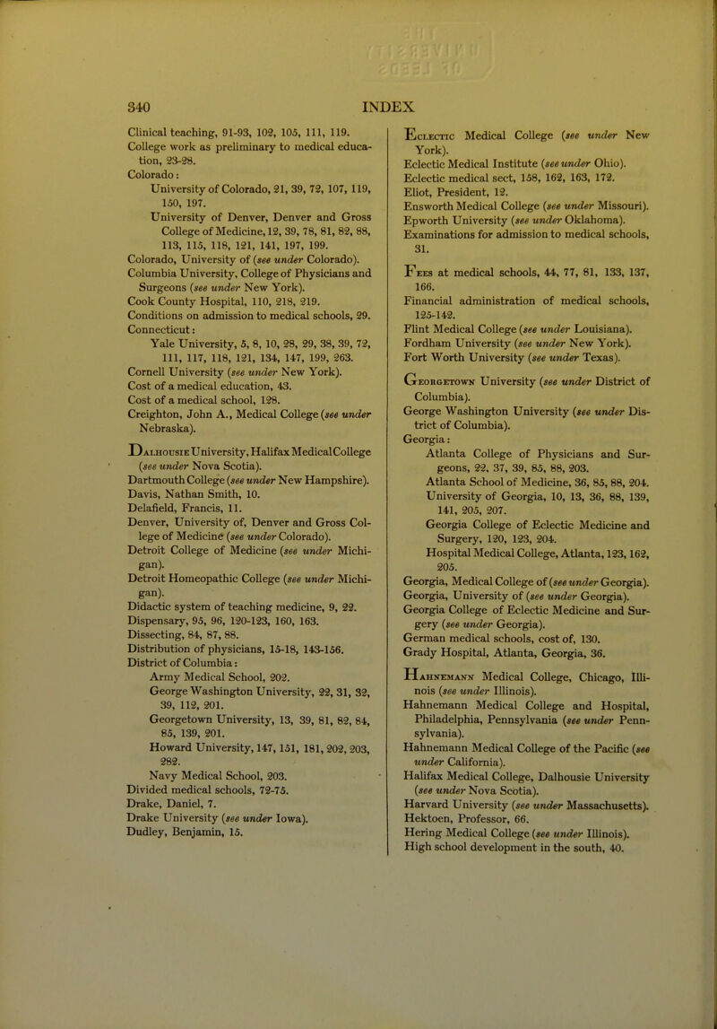 Clinical teaching, 91-93, 102, 105, 111, 119. College work as preliminary to medical educa- tion, 23-28. Colorado: University of Colorado, 21, 39, 72,107, 119, 150, 197. University of Denver, Denver and Gross College of Medicine, 12, 39, 78, 81, 82, 88, 113, 115, 118, 121, 141, 197, 199. Colorado, University of {see under Colorado). Columbia University, College of Physicians and Surgeons {see under New York). Cook County Hospital, 110, 218, 219. Conditions on admission to medical schools, 29. Connecticut: Yale University, 5, 8, 10, 28, 29, 38, 39, 72, 111, 117, 118, 121, 134, 147, 199, 263. Cornell University {see under New York). Cost of a medical education, 43. Cost of a medical school, 128. Creighton, John A., Medical College («ee under Nebraska). Dai-housie University, Halifax MedicalCollege {see under Nova Scotia). Dartmouth College {see under New Hampshire). Davis, Nathan Smith, 10. Delafield, Francis, 11. Denver, University of, Denver and Gross Col- lege of Medicine {see under Colorado). Detroit College of Medicine {see under Michi- gan). Detroit Homeopathic College {see under Michi- gan). Didactic system of teaching medicine, 9, 22. Dispensary, 95, 96, 120-123, 160, 163. Dissecting, 84, 87, 88. Distribution of physicians, 15-18, 143-156. District of Columbia: Army Medical School, 202. George Washington University, 22, 31, 32, 39, 112, 201. Georgetown University, 13, 39, 81, 82, 84, 85, 139, 201. Howard University, 147,151, 181,202,203, 282. Navy Medical School, 203. Divided medical schools, 72-75. Drake, Daniel, 7. Drake University {see under Iowa). Dudley, Benjamin, 15. Eclectic Medical College {see under New York). Eclectic Medical Institute {see under Ohio). Eclectic medical sect, 158, 162, 163, 172. Eliot, President, 12. Ensworth Medical College {see under Missouri). Epworth University {see under Oklahoma). Examinations for admission to medical schools, 31. Fees at medical schools, 44, 77, 81, 133, 137, 166. Financial administration of medical schools, 125-142. Flint Medical College {see under Louisiana). Fordham University {see under New York). Fort Worth University {see under Texais). Georgetown University {see under District of Columbia). George Washington University {see under Dis- trict of Columbia). Georgia: Atlanta College of Physicians and Sur- geons, 22, 37, 39, 85, 88, 203. Atlanta School of Medicine, 36, 85, 88, 204. University of Georgia, 10, 13, 36, 88, 139, 141, 205, 207. Georgia College of Eclectic Medicine and Surgery, 120, 123, 204. Hospital Medical College, Atlanta, 123,162, 205. Georgia, Medical College of {see under Georgia). Georgia, University of {see under Georgia). Georgia College of Eclectic Medicine and Sur- gery {see under Georgia). German medical schools, cost of, 130. Grady Hospital, Atlanta, Georgia, 36. Hahnemann Medical College, Chicago, lUi- nois {see under Illinois). Hahnemann Medical College and Hospital, Philadelphia, Pennsylvania {see under Penn- sylvania). Hahnemann Medical College of the Pacific {see under California). Halifax Medical College, Dalhousie University {see under Nova Scotia). Harvard University {see under Massachusetts). Hektoen, Professor, 66. Hering Medical College {see under Illinois). High school development in the south, 40.