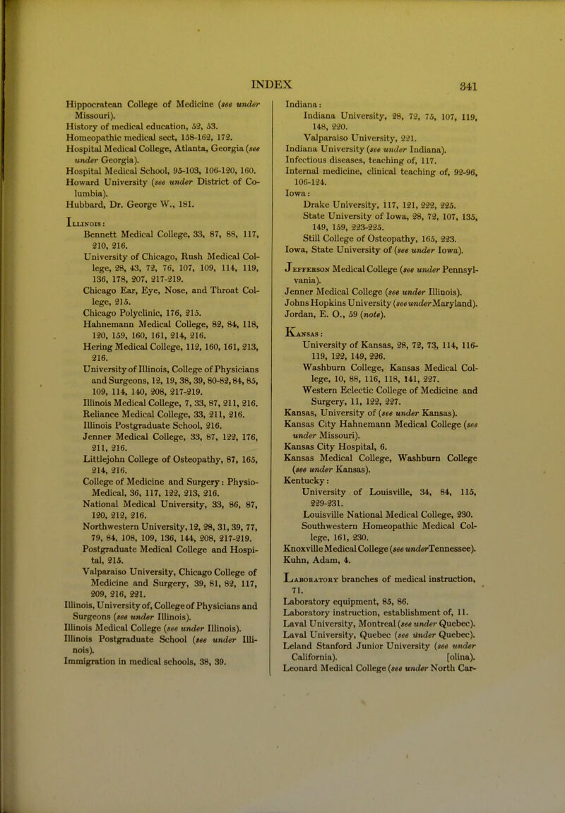 Hippocratean College of Medicine {see under Missouri). History of medical education, 52, 53. Homeopathic medical sect, 158-162, 172. Hospital Medical College, Atlanta, Georgia {see under Georgia). Hospital Medical School, 95-103, 106-120, 160. Howard University {see under District of Co- lumbia). Hubbard, Dr. George W., 181. Illinois : Bennett Medical College, 33, 87, 88, 117, 210, 216. University of Chicago, Rush Medical Col- lege, 28, 43, 72, 76, 107, 109, 114, 119, 136, 178, 207, 217-219. Chicago Ear, Eye, Nose, and Throat Col- lege, 215. Chicago Polyclinic, 176, 215. Hahnemann Medical College, 82, 84, 118, 120, 159, 160, 161, 214, 216. Hering Medical College, 112, 160, 161, 213, 216. University of Illinois, College of Physicians and Surgeons, 12, 19, 38, 39, 80-82,84, 85, 109, 114, 140, 208, 217-219. Illinois Medical College, 7, 33, 87, 211, 216. Reliance Medical College, 33, 211, 216. Illinois Postgraduate School, 216. Jenner Medical College, 33, 87, 122, 176, 211, 216. Littlejohn College of Osteopathy, 87, 165, 214, 216. College of Medicine and Surgery: Physio- Medical, 36, 117, 122, 213, 216. National Medical University, 33, 86, 87, 120, 212, 216. Northwestern University, 12, 28, 31,39, 77, 79, 84, 108, 109, 136, 144, 208, 217-219. Postgraduate Medical College and Hospi- tal, 215. Valparaiso University, Chicago College of Medicine and Surgery, 39, 81, 82, 117, 209, 216, 221. Illinois, University of. College of Physicians and Surgeons {see under Illinois). Illinois Medical College {see under Illinois). Illinois Postgraduate School {see under Illi- nois). Immigration in medical schools, 38, 39. Indiana: Indiana University, 28, 72, 75, 107, 119, 148, 220. Valparaiso University, 221. Indiana University {see under Indiana). Infectious diseases, teaching of, 117. Internal medicine, clinical teaching of, 92-96, 106-124. Iowa: Drake University, il7, 121, 222, 225. State University of Iowa, 28, 72, 107, 135, 149, 159, 223-225. Still College of Osteopathy, 165, 223. Iowa, State University of {see under Iowa). JEFFERsoN Mcdical College {see under Pennsyl- vania). Jenner Medical College {see under lUinois). Johns Hopkins University (seewnderMaryland). Jordan, E. O., 59 {note). Kansas: University of Kansas, 28, 72, 73, 114, 116- 119, 122, 149, 226. Washburn College, Kansas Medical Col- lege, 10, 88, 116, 118, 141, 227. Western Eclectic College of Medicine and Surgery, 11, 122, 227. Kansas, University of {see under Kansas). Kansas City Hahnemann Medical College {see under Missouri). Kansas City Hospital, 6. Kansas Medical College, Washburn College {see under Kansas). Kentucky: University of Louisville, 34, 84, 115, 229-231. Louisville National Medical College, 230. Southwestern Homeopathic Medical Col- lege, 161, 230. Knoxville Medical College {see MnderTennessee). Kuhn, Adam, 4. Laboratory branches of medical instruction, 71. Laboratory equipment, 85, 86. Laboratory instruction, establishment of, 11. Laval University, Montreal {see under Quebec). Laval University, Quebec {see tinder Quebec). Leland Stanford Junior University {see under California). [olina). Leonard Medical College {see under North Car-