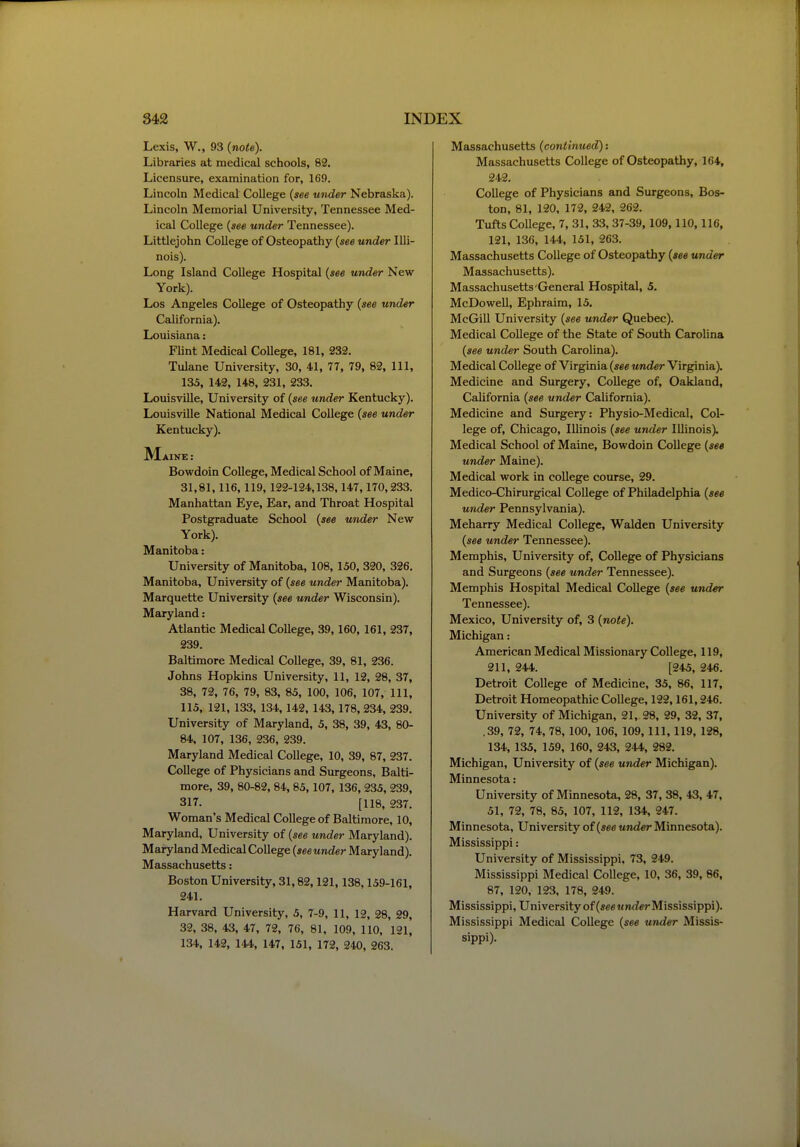 Lexis, W., 93 (note). Libraries at medical schools, 82. Licensure, examination for, 169. Lincoln Medical College {see under Nebraska). Lincoln Memorial University, Tennessee Med- ical College {see under Tennessee). Littlejohn College of Osteopathy {see under Illi- nois). Long Island College Hospital {see under New York). Los Angeles College of Osteopathy {see under California). Louisiana: Flint Medical College, 181, 232. Tulane University, 30, 41, 77, 79, 82, 111, 135, 142, 148, 231, 233. Louisville, University of {see under Kentucky). Louisville National Medical College {see under Kentucky). Maine : Bowdoin College, Medical School of Maine, 31,81,116,119, 122-124,138,147,170,233. Manhattan Eye, Ear, and Throat Hospital Postgraduate School {see under New York). Manitoba: University of Manitoba, 108,150, 320, 326. Manitoba, University of {see under Manitoba). Marquette University {see under Wisconsin). Maryland: Atlantic Medical College, 39,160, 161, 237, 239. Baltimore Medical College, 39, 81, 236. Johns Hopkins University, 11, 12, 28, 37, 38, 72, 76, 79, 83, 85, 100, 106, 107, 111, 115, 121, 133, 134,142, 143, 178, 234, 239. University of Maryland, 5, 38, 39, 43, 80- 84, 107, 136, 236, 239. Maryland Medical College, 10, 39, 87, 237. College of Physicians and Surgeons, Balti- more, 39, 80-82, 84, 85,107, 136, 235, 239, 317. [118, 237. Woman's Medical College of Baltimore, 10, Maryland, University of {see tinder Maryland). Maryland Medical College {see under Maryland). Massachusetts: Boston University, 31,82,121,138,159-161, 241. Harvard University, 5, 7-9, 11, 12, 28, 29, 32, 38, 43, 47, 72, 76, 81, 109, 110, 121, 134, 142, 144, 147, 151, 172, 240, 263. Massachusetts {continued): Massachusetts College of Osteopathy, 164, 242. College of Physicians and Surgeons, Bos- ton, 81, 120, 172, 242, 262. Tufts College, 7, 31, 33, 37-39, 109,110,116, 121, 136, 144, 151, 263. Massachusetts College of Osteopathy {see under Massachusetts). Massachusetts-General Hospital, 5, McDowell, Ephraim, 15. McGill University {see under Quebec). Medical College of the State of South Carolina {see under South Carolina). Medical College of Virginia {see under Virginia). Medicine and Surgery, College of, Oakland, California {see under California). Medicine and Surgery: Physio-Medical, Col- lege of, Chicago, Illinois {see under Illinois). Medical School of Maine, Bowdoin College {see under Maine). Medical work in college course, 29. Medico-Chirurgical College of Philadelphia {see under Pennsylvania). Meharry Medical College, Walden University {see under Tennessee). Memphis, University of. College of Physicians and Surgeons {see under Tennessee). Memphis Hospital Medical College {see und^ Tennessee). Mexico, University of, 3 {note). Michigan: American Medical Missionary College, 119, 211, 244. [245, 246. Detroit College of Medicine, 35, 86, 117, Detroit Homeopathic College, 122,161,246. University of Michigan, 21, 28, 29, 32, 37, ,39, 72, 74, 78, 100, 106, 109, 111, 119, 128, 134, 135, 159, 160, 243, 244, 282. Michigan, University of {see under Michigan). Minnesota: University of Minnesota, 28, 37, 38, 43, 47, 51, 72, 78, 85, 107, 112, 134, 247. Minnesota, University of {see under Minnesota). Mississippi: University of Mississippi, 73, 249. Mississippi Medical College, 10, 36, 39, 86, 87, 120, 123, 178, 249. Mississippi, University of (seewnrfer Mississippi). Mississippi Medical College {see under Missis- sippi).