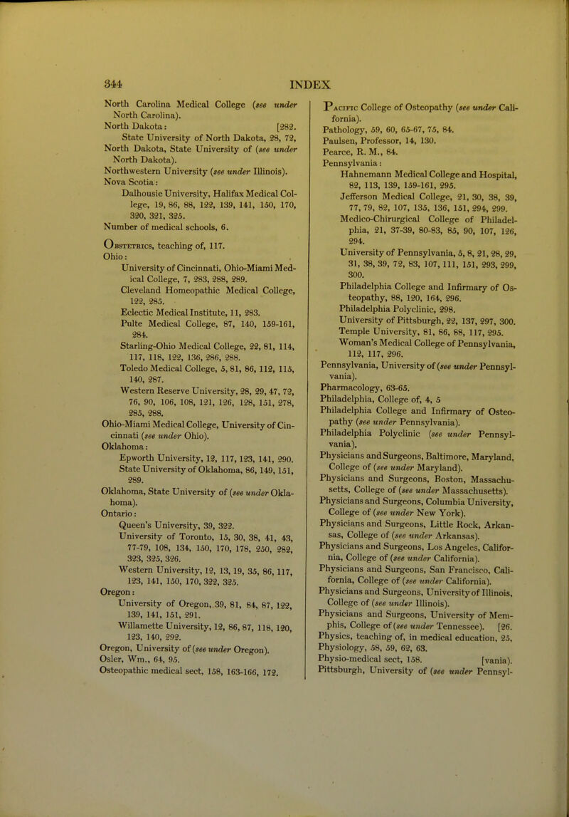 North Carolina Medical College (see under North Carolina). North Dakota: [282. State University of North Dakota, 28, 72, North Dakota, State University of {see under North Dakota). Northwestern University {see under Illinois). Nova Scotia: Dalhousie University, Halifax Medical Col- lege, 19, 86, 88, 122, 139, 141, 150, 170, 320, 321, 325. Number of medical schools, 6. Obstetrics, teaching of, 117. Ohio: University of Cincinnati, Ohio-Miami Med- ical College, 7, 283, 288, 289. Cleveland Homeopathic Medical College, 122, 285. Eclectic Medicallnstitute, 11, 283. Pulte Medical CoUege, 87, 140, 159-161, 284. Starling-Ohio Medical College, 22, 81, 114, 117, 118, 122, 136, 286, 288. Toledo Medical College, 5, 81, 86, 112, 115, 140, 287. Western Reserve University, 28, 29,47, 72, 76, 90, 106, 108, 121, 126, 128, 151, 278, 285, 288. Ohio-Miami Medical College, University of Cin- cinnati {see under Ohio). Oklahoma : Epworth University, 12, 117,123, 141, 290. State University of Oklahoma, 86,149,151, 289. Oklahoma, State University of {see under Okla- homa). Ontario: Queen's University, 39, 322. University of Toronto, 15, 30, 38, 41, 43, 77-79, 108, 134, 150, 170, 178, 250, 282, 323, 325, 326. Western University, 12, 13,19, 35, 86,117, 123, 141, 150, 170, 322, 325. Oregon: University of Oregon,, 39, 81, 84, 87, 122, 139, 141, 151, 291. Willamette University, 12, 86, 87, 118, 120, 123, 140, 292. Oregon, University of {see under Oregon). Osier, Wra., 64, 95. Osteopathic medical sect, 138, 163-166, 172. Pacific College of Osteopathy {see under Cali- fornia). Pathology, 59, 60, 65-67, 75, 84, Paulsen, Professor, 14, 130. Pearce, R. M., 84. Pennsylvania: Hahnemann Medical College and Hospital, 82, 113, 139, 159-161, 295. Jefferson Medical College, 21, 30, 38, 39, 77, 79, 82, 107, 135, 136, 151, 294, 299. Medico-Chirurgical College of Philadel- phia, 21, 37-39, 80-83, 85, 90, 107, 126, 294. University of Pennsylvania, 5, 8, 21, 28, 29, 31, 38, 39, 72, 83, 107, 111, 151, 293, 299, 300. Philadelphia College and Infirmary of Os- teopathy, 88, 120, 164, 296. Philadelphia Polyclinic, 298. University of Pittsburgh, 22, 137, 297, 300. Temple University, 81, 86, 88, 117, 295. Woman's Medical College of Pennsylvania, 112, 117, 296. Pennsylvania, University of {see under Pennsyl- vania). Pharmacology, 63-65. Philadelphia, College of, 4, 5 Philadelphia College and Infirmary of Osteo- pathy {see under Pennsylvania). Philadelphia Polyclinic {see under Pennsyl- vania). Physicians and Surgeons, Baltimore, Maryland, College of {see under Maryland). Physicians and Surgeons, Boston, Massachu- setts, College of {see under Massachusetts). Physicians and Surgeons, Columbia University, College of {see under New York). Physicians and Surgeons, Little Rock, Arkan- sas, College of {see under Arkansas). Physicians and Surgeons, Los Angeles, Califor- nia, College of {see under California). Physicians and Surgeons, San Francisco, Cali- fornia, College of {see under California). Physicians and Surgeons, University of IHinois, College of {see under Illinois). Physicians and Surgeons, University of Mem- phis, College of {see under Tennessee). [26. Physics, teaching of, in medical education, 25, Physiology, 58, 59, 62, 63. Physio-medical sect, 158. [vania). Pittsburgh, University of {see under Pennsyl-